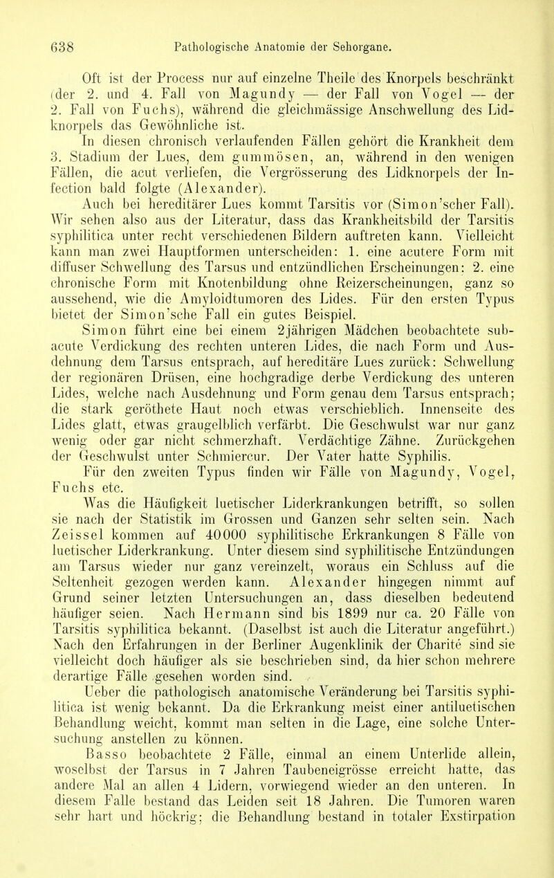 Oft ist der Process nur auf einzelne Theile des Knorpels beschränkt (der 2. und 4. Fall von Magundy — der Fall von Vogel — der 2. Fall von Fuchs), während die gleichmassige Anschwellung des Lid- knorpels das Gewöhnliche ist. In diesen chronisch verlaufenden Fällen gehört die Krankheit dem 3. Stadium der Lues, dem gummösen, an, während in den wenigen Fällen, die acut verliefen, die Vergrösserung des Lidknorpels der In- fection bald folgte (Alexander). Auch bei hereditärer Lues kommt Tarsitis vor (Simon'scher Fall). Wir sehen also aus der Literatur, dass das Krankheitsbild der Tarsitis syphilitica unter recht verschiedenen Bildern auftreten kann. Vielleicht kann man zwei Hauptformen unterscheiden: 1. eine acutere Form mit diffuser Schwellung des Tarsus und entzündlichen Erscheinungen: 2. eine chronische Form mit Knotenbildung ohne Reizerscheinungen, ganz so aussehend, wie die Amyloidtumoren des Lides. Für den ersten Typus bietet der Simon'sehe Fall ein gutes Beispiel. Simon führt eine bei einem 2jährigen Mädchen beobachtete sub- acute Verdickung des rechten unteren Lides, die nach Form und Aus- dehnung dem Tarsus entsprach, auf hereditäre Lues zurück: Schwellung der regionären Drüsen, eine hochgradige derbe Verdickung des unteren Lides, welche nach Ausdehnung und Form genau dem Tarsus entsprach; die stark geröthete Haut noch etwas verschieblich. Innenseite des Lides glatt, etwas graugelblich verfärbt. Die Geschwulst war nur ganz wenig oder gar nicht schmerzhaft. Verdächtige Zähne. Zurückgehen der Geschwulst unter Schmiercur. Der Vater hatte Syphilis. Für den zweiten Typus finden wir Fälle von Magundy, Vogelr Fuchs etc. Was die Häufigkeit luetischer Liderkrankungen betrifft, so sollen sie nach der Statistik im Grossen und Ganzen sehr selten sein. Nach Z eis sei kommen auf 40000 syphilitische Erkrankungen 8 Fälle von luetischer Liderkrankung. Unter diesem sind syphilitische Entzündungen am Tarsus wieder nur ganz vereinzelt, woraus ein Schluss auf die Seltenheit gezogen werden kann. Alexander hingegen nimmt auf Grund seiner letzten Untersuchungen an, dass dieselben bedeutend häufiger seien. Nach Hermann sind bis 1899 nur ca. 20 Fälle von Tarsitis syphilitica bekannt. (Daselbst ist auch die Literatur angeführt.) Nach den Erfahrungen in der Berliner Augenklinik der Charite sind sie vielleicht doch häufiger als sie beschrieben sind, da hier schon mehrere derartige Fälle gesehen worden sind. Ueber die pathologisch anatomische Veränderung bei Tarsitis syphi- litica ist wenig bekannt. Da die Erkrankung meist einer antiluetischen Behandlung weicht, kommt man selten in die Lage, eine solche Unter- suchung anstellen zu können. Bas so beobachtete 2 Fälle, einmal an einem Unterlide allein, woselbst der Tarsus in 7 Jahren Taubeneigrösse erreicht hatte, das andere Mal an allen 4 Lidern, vorwiegend wieder an den unteren. In diesem Falle bestand das Leiden seit 18 Jahren. Die Tumoren waren sehr hart und höckrig; die Behandlung bestand in totaler Exstirpation