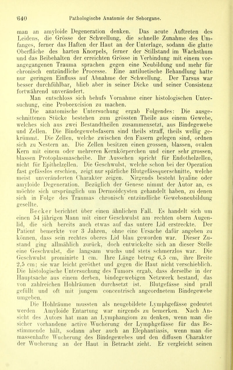 man an amyloide Degeneration denken. Das acute Auftreten des Leidens, die Grösse der Schwellung, die schnelle Zunahme des Um- fanges, ferner das Haften der Haut an der Unterlage, sodann die glatte Oberfläche des harten Knorpels, ferner der Stillstand im Wachsthum und das Beibehalten der erreichten Grösse in Verbindung mit einem vor- angegangenen Trauma sprachen gegen eine Neubildung und mehr für chronisch entzündliche Processe. Eine antiluetische Behandlung hatte nur geringen Einfluss auf Abnahme der Schwellung. Der Tarsus war besser durchfühlbar, blieb aber in seiner Dicke und seiner Consistenz fortwährend unverändert. Man entschloss sich behufs Vornahme einer histologischen Unter- suchung, eine Probeexcision zu machen. Die anatomische Untersuchung ergab Folgendes: Die ausge- schnittenen Stücke bestehen zum grössten Theile aus einem Gewebe, welches sich aus zwei Bestandtheilen zusammensetzt, aus Bindegewebe und Zellen. Die Bindegewebsfasern sind theils straff, theils wellig ge- krümmt. Die Zellen, welche zwischen den Fasern gelegen sind, ordnen sich zu Nestern an. Die Zellen besitzen einen grossen, blassen, ovalen Kern mit einem oder mehreren Kernkörperchen und einer sehr grossen, blassen Protoplasmascheibe. Ihr Aussehen spricht für Endothelzellen, nicht für Epithelzellen. Die Geschwulst, welche schon bei der Operation fast gefässlos erschien, zeigt nur spärliche Blutgefässquersehnitte, welche meist unveränderten Charakter zeigen. Nirgends besteht hyaline oder amyloide Degeneration. Bezüglich der Genese nimmt der Autor an, es möchte sich ursprünglich um Dermoidcysten gehandelt haben, zu denen sich in Folge des Traumas chronisch entzündliche Gewebsneubildung gesellte. Becker berichtet über einen ähnlichen Fall. Es handelt sich um einen 54 jährigen Mann mit einer Geschwulst am rechten obern Augen- lid, die sich bereits auch etwas auf das untere Lid erstreckte. Der Patient bemerkte vor 3 Jahren, ohne eine Ursache dafür angeben zu können, dass sein rechtes oberes Lid blau geworden war. Dieser Zu- stand ging allmählich zurück, doch entwickelte sich an dieser Stelle eine Geschwulst, die langsam wuchs und stets schmerzlos war. Die Geschwulst prominirte 1 cm. Ihre Länge betrug 6,5 cm, ihre Breite 2,5 cm; sie war leicht geröthet und gegen die Haut nicht verschieblich. Die histologische Untersuchung des Tumors ergab, dass derselbe in der Hauptsache aus einem derben, bindegewebigen Netzwerk bestand, das von zahlreichen Hohlräumen durchsetzt ist. Blutgefässe sind prall gefüllt und oft mit jungem concentrisch angeordnetem Bindegewebe umgeben. Die Hohlräume nmssten als neugebildete Lymphgefässe gedeutet werden. Amyloide Entartung war nirgends zu bemerken. Nach An- sicht des Autors hat man an Lymphangiom zu denken, wenn man die sicher vorhandene active Wucherung der Lymphgefässe für das Be- stimmende hält, sodann aber auch an Elephantiasis, wenn man die massenhafte Wucherung des Bindegewebes und den diffusen Charakter der Wucherung an der Haut in Betracht zieht. Er vergleicht seinen