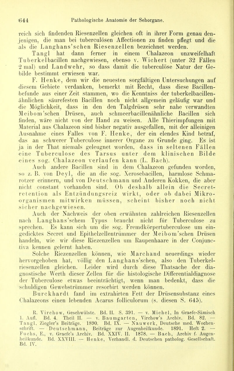 reich sich findenden Riesenzellen gleichen oft in ihrer Form genau den- jenigen, die man bei tuberculösen Affectionen zu finden pflegt und die -als die Langhans'schen Riesenzellen bezeichnet werden. Tangl hat dann ferner in einem Chalazeon unzweifelhaft Tuberkelbacillen nachgewiesen, ebenso v. Wiehert (unter 32 Fällen 2 mal) und Landwehr, so dass damit die tuberculöse Natur der Ge- bilde bestimmt erwiesen war. F. Henke, dem wir die neuesten sorgfältigen Untersuchungen auf diesem Gebiete verdanken, bemerkt mit Recht, dass diese Bacillen- befunde aus einer Zeit stammen, wo die Kenntniss der tuberkelbacillen- ähnlichen säurefesten Bacillen noch nicht allgemein geläufig war und die Möglichkeit, dass in den den Talgdrüsen sehr nahe verwandten Meibom'sehen Drüsen, auch schmeerbacillenähnliche Bacillen sich linden, wäre nicht von der Hand zu weisen. Alle Thierimpfungen mit Material aus Chalazeon sind bisher negativ ausgefallen, mit der alleinigen Ausnahme eines Falles von F. Henke, der ein elendes Kind betraf, das an schwerer Tuberculöse innerer Organe zu Grunde ging. Es ist ja in der That niemals geleugnet worden, dass in seltenen Fällen eine Tuberculöse des Tarsus unter dem klinischen Bilde oines sog. Chalazeon verlaufen kann (L. Bach). Auch andere Bacillen sind in dem Chalazeon gefunden worden, ■so z. B. von Deyl, die an die sog. Xerosebacillen, harmlose Schma- rotzer erinnern, und von Deutschmann und Anderen Kokken, die aber nicht constant vorhanden sind. Ob deshalb allein die Secret- retention als Entzündungsreiz wirkt, oder ob dabei Mikro- organismen mitwirken müssen, scheint bisher noch nicht sicher nachgewiesen. Auch der Nachweis der oben erwähnten zahlreichen Riesenzellen nach Langhans'schem Typus braucht nicht für Tuberculöse zu sprechen. Es kann sich um die sog. Fremdkörpertuberculose um ein- gedicktes Secret und Epithelzellentrümmer der Meibom'sehen Drüsen handeln, wie wir diese Riezenzellen um Raupenhaare in der Conjunc- tiva kennen gelernt haben. Solche Riezenzellen können, wie Marchand neuerdings wieder hervorgehoben hat, völlig den Langhans'schen, also den Tuberkel- riesenzellen gleichen. Leider wird durch diese Thatsache der dia- gnostische Werth dieser Zellen für die histologische DifFerentialdiagnose der Tuberculöse etwas beeinträchtigt, wenn man bedenkt, dass die schuldigen Gewebstrümmer resorbirt werden können. Burckhardt fand im extrahirten Fett der Drüsensubstanz eines Chalazeons einen lebenden Acarus folliculorum (s. diesen S. 645). R. Virchow, Geschwülste. Bd. II. S. 391. — v. Michel, In Graefe-Sämisch 1. Aufl. Bd. 4. Theil II. — v. Baumgarten, Virchow's Archiv. Bd. 82. — Tangl, Ziegler's Beiträge. 1890. Bd. IX. — Nauwerk, Deutsche med. Wochen- schrift. — Deutschmann, Beiträge zur Augenheilkunde. 1891. Heft 2. — Fuchs, E., v. Graefe's Archiv. Bd. XXIV. II. 1878. — Bach, Archiv f. Augen- heilkunde. Bd. XXVIII. — Henke, Verhandl. d. Deutschen patholog. Gesellschaft. Bd. IV.