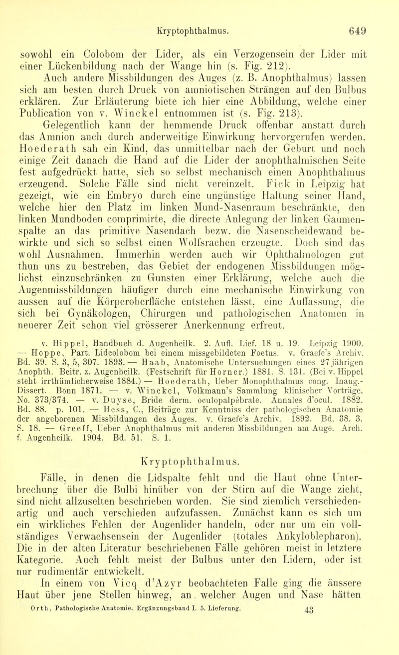 sowohl ein Colobom der Lider, als ein Verzogensein der Lider mit einer Lückenbildung nach der Wange hin (s. Fig. 212). Auch andere Missbildungen des Auges (z. B. Anophthalmus) lassen sich am besten durch Druck von amniotischen Strängen auf den Bulbus erklären. Zur Erläuterung biete ich hier eine Abbildung, welche einer Publication von v. Winckel entnommen ist (s. Fig. 213). Gelegentlich kann der hemmende Druck offenbar anstatt durch das Amnion auch durch anderweitige Einwirkung hervorgerufen werden. Boederath sah ein Kind, das unmittelbar nach der Geburt und noch einige Zeit danach die Hand auf die Lider der anophthalmischen Seite fest aufgedrückt hatte, sich so selbst mechanisch einen Anophthalmus erzeugend. Solche Fälle sind nicht vereinzelt. Fick in Leipzig hat gezeigt, wie ein Embryo durch eine ungünstige Haltung seiner Hand, welche hier den Platz im linken Mund-Nasenraum beschränkte, den linken Mundboden comprimirte, die directe Anlegung der linken Gaumen- spalte an das primitive Nasendach bezw. die Nasenscheidewand be- wirkte und sich so selbst einen Wolfsrachen erzeugte. Doch sind das wohl Ausnahmen. Immerhin werden auch wir Ophthalmologen gut thuri uns zu bestreben, das Gebiet der endogenen Missbildungen mög- lichst einzuschränken zu Gunsten einer Erklärung, welche auch die Augenmissbildungen häufiger durch eine mechanische Einwirkung von aussen auf die Körperoberfläche entstehen lässt, eine Auffassung, die sich bei Gynäkologen, Chirurgen und pathologischen Anatomen in neuerer Zeit schon viel grösserer Anerkennung erfreut. v. Hippel, Handbuch d. Augenheilk. 2. Aull. Lief. 18 u. 19. Leipzig 1900. — Hoppe, Part. Lidcolobom bei einem missgebildeten Foetus. v. Graefe's Archiv. Bd. 39. S. 3, 5,307. 1893.— Haab, Anatomische Untersuchungen eines 27jährigen Anophth. Beitr. z. Augenheilk. (Festschrift für Horner.) 1881. S. 131. (Bei v. Hippel steht irrtümlicherweise 1884.)— Hoederath, Ueber Monophthalmus cong. Inaug.- Dissert. Bonn 1871. — v. Winckel, Volkmann's Sammlung klinischer Vorträge. No. 373/374. — v. Duyse, Bride derm. oculopalpebrale. Annales d'ocul. 1882. Bd. 88. p. 101. — Hess, C, Beiträge zur Kenntniss der pathologischen Anatomie der angeborenen Missbildungen des Auges, v. Graefe's Archiv. 1892. Bd. 38. 3. S. 18. — Greeff, Ueber Anophthalmus mit anderen Missbildungen am Auge. Arch. f. Augenheilk. 1904. Bd. 51. S. 1. Kryptophthalmus. Fälle, in denen die Lidspalte fehlt und die Haut ohne Unter- brechung über die Bulbi hinüber von der Stirn auf die Wange zieht, sind nicht allzuselten beschrieben worden. Sie sind ziemlich verschieden- artig und auch verschieden aufzufassen. Zunächst kann es sich um ein wirkliches Fehlen der Augenlider handeln, oder nur um ein voll- ständiges Verwachsensein der Augenlider (totales iVnkyloblepharon). Die in der alten Literatur beschriebenen Fälle gehören meist in letztere Kategorie. Auch fehlt meist der Bulbus unter den Lidern, oder ist nur rudimentär entwickelt. fn einem von Vicq d'Azyr beobachteten Falle ging die äussere Haut über jene Stellen hinweg, an welcher Augen und Nase hätten Orth, Pathologische Anatomie. Ergänzungshand I. 5. Lieferung. 43