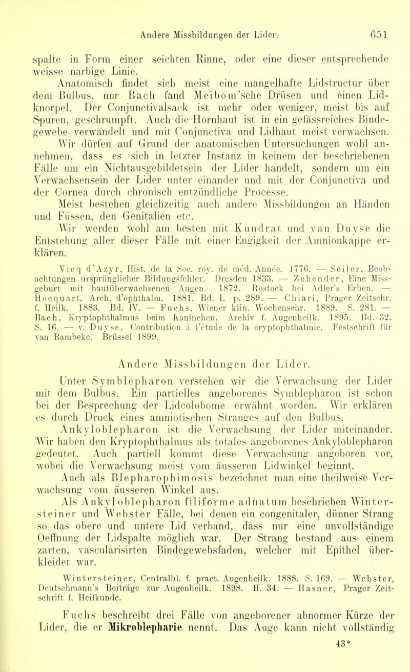 spalte in Form einer seichten Rinne, oder eine dieser entsprechende weisse narbige Linie. Anatomisch findet sich meist eine mangelhafte Lidstructur über dem Bulbus, nur Bach fand Meibom'sche Drüsen und einen Lid- knorpel. Der Conjunctivalsack ist mehr oder weniger, meist bis auf Spuren, geschrumpft. Auch die Hornhaut ist in ein gefässreiches Binde- gewebe verwandelt und mit Conjunctiva und Lidhaut meist verwachsen. Wir dürfen auf Grund der anatomischen Untersuchungen wohl an- nehmen, dass es sich in letzter Instanz in keinem der beschriebenen Fälle um ein Nichtausgebildetsein der Lider handelt, sondern um ein Verwachsensein der Lider unter einander und mit der Conjunctiva und der Cornea durch chronisch entzündliche Processe. Meist bestehen gleichzeitig auch andere Missbildungen an Händen und Füssen, den Genitalien etc. Wir werden wohl am besten mit Kundrat und van Duyse die Entstehung aller dieser Fälle mit einer Engigkeit der Amnionkappe er- klären. Vicq d'Azyr, Hist. de la Soc. roy. de med. Annee. 1776. — Seiler, Beob- achtungen ursprünglicher Bildungsfehler. Dresden 1833. — Zeh ender, Eine Miss- geburt mit hautüberwachsenen Augen. 1872. Rostock bei Adler's Erben. — Hocquart, Arch. d'ophthalm. 1881. Bd. I. p. 289. — Chiari, Prager Zeitschr. f. Heilk. 1883. Bd. IV. — Fuchs, Wiener klin. Wochenschr. 1889. S. 281. — Bach, Ktyptophthalmus beim Kaninchen. Archiv f. Augenheilk. 1895. Bd. 32. S. 16. — v. Duyse, Contribution ä l'etude de la cryptophthalmie. Festschrift für van Bambeke. Brüssel 1899. Andere Missbildungen der Lider. Unter Symblepharon verstehen wir die Verwachsung der Lider mit dem Bulbus. Ein partielles angeborenes Symblepharon ist schon bei der Besprechung der Lidcolobome erwähnt worden. Wir erklären es durch Druck eines amniotischen Stranges auf den Bulbus. Ankyloblepharon ist die Verwachsung der Lider miteinander. Wir haben den Kryptophthalmus als totales angeborenes Ankyloblepharon gedeutet. Auch partiell kommt diese Verwachsung angeboren vor, wobei die Verwachsung meist vom äusseren Lidwinkel beginnt. Auch als Blepharophimosis bezeichnet man eine theilweise Ver- wachsung vom äusseren Winkel aus. Als Ankyloblepharon filiforme adnatum beschrieben Winter- steiner und Webster Fälle, bei denen ein congenitaler, dünner Strang so das obere und untere Lid verband, dass nur eine unvollständige Oeffnung der Lidspalte möglich war. Der Strang bestand aus einem zarten, vascularisirten Bindegewebsfaden, welcher mit Epithel über- kleidet war. Wintersteiner, CentralbL. f. pract. Augenheilk. 1888. S. 169. — Webster, Deutschmann's Beiträge zur Augenheilk. 1898. H. 34. — Hasner, Prager Zeit- schrift f. Heilkunde. Fuchs beschreibt drei Fälle von angeborener abnormer Kürze der Lider, die er Mikroblepharie nennt. Das Auge kann nicht vollständig 43*