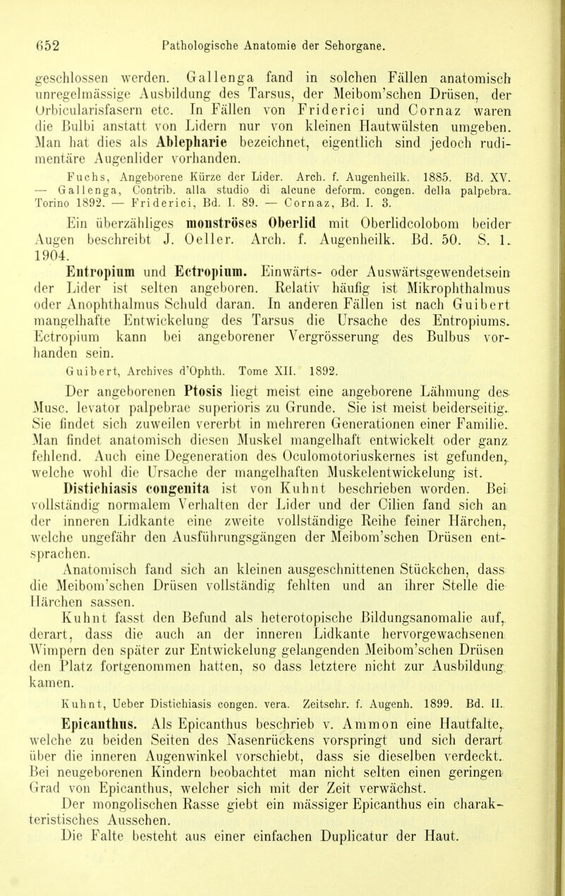 geschlossen werden. Gallenga fand in solchen Fällen anatomisch unregelmässige Ausbildung des Tarsus, der Meibom'schen Drüsen, der Orbicularisfasern etc. In Fällen von Friderici und Cornaz waren die Bulbi anstatt von Lidern nur von kleinen Hautwülsten umgeben. Man hat dies als Ablepharie bezeichnet, eigentlich sind jedoch rudi- mentäre Augenlider vorhanden. Fuchs, Angeborene Kürze der Lider. Arch. f. Augenheilk. 1885. Bd. XV. — Gallenga, Contrib. alla studio di alcune deform, congen. della palpebra. Torino 1892. — Friderici, Bd. I. 89. — Cornaz, Bd. I. 3. Ein überzähliges monströses Oberlid mit Oberlidcolobom beider Augen beschreibt J. 0eller. Arch. f. Augenheilk. Bd. 50. S. 1„ 1904. Entropium und Ectropium. Einwärts- oder Auswärtsgewendetsein der Lider ist selten angeboren. Relativ häufig ist Mikrophthalmus oder Anophthalmus Schuld daran. In anderen Fällen ist nach Guibert mangelhafte Entwickelung des Tarsus die Ursache des Entropiums. Ectropium kann bei angeborener Vergrösserung des Bulbus vor- handen sein. Guibert, Archives d'Ophth. Tome XII. 1892. Der angeborenen Ptosis liegt meist eine angeborene Lähmung des- Musc. levator palpebrae superioris zu Grunde. Sie ist meist beiderseitig. Sie findet sich zuweilen vererbt in mehreren Generationen einer Familie.. Man findet anatomisch diesen Muskel mangelhaft entwickelt oder ganz fehlend. Auch eine Degeneration des Oculomotoriuskernes ist gefunden,, welche wohl die Ursache der mangelhaften Muskelentwickelung ist. Distichiasis congenita ist von Kuhnt beschrieben worden. Bei vollständig normalem Verhalten der Lider und der Cilien fand sich an der inneren Lidkante eine zweite vollständige Reihe feiner Härchenr welche ungefähr den Ausführungsgängen der Meibom'schen Drüsen ent- sprachen. Anatomisch fand sich an kleinen ausgeschnittenen Stückchen, dass die Meibom'schen Drüsen vollständig fehlten und an ihrer Stelle die Härchen sassen. Kuhnt fasst den Befund als heterotopische Bildungsanomalie auf, derart, dass die auch an der inneren Lidkante hervorgewachsenen Wimpern den später zur Entwickelung gelangenden Meibom'schen Drüsen den Platz fortgenommen hatten, so dass letztere nicht zur Ausbildung kamen. Kuhnt, Ueber Distichiasis coEgen. vera. Zeitschr. f. Augenh. 1899. Bd. II. Epicanthus. Als Epicanthus beschrieb v. Amnion eine Hautfalte,, welche zu beiden Seiten des Nasenrückens vorspringt und sich derart über die inneren Augenwinkel vorschiebt, dass sie dieselben verdeckt. Bei neugeborenen Kindern beobachtet man nicht selten einen geringen Grad von Epicanthus, welcher sich mit der Zeit verwächst. Der mongolischen Rasse giebt ein mässiger Epicanthus ein charak- teristisches Aussehen. Die Falte besteht aus einer einfachen Duplicatur der Haut.