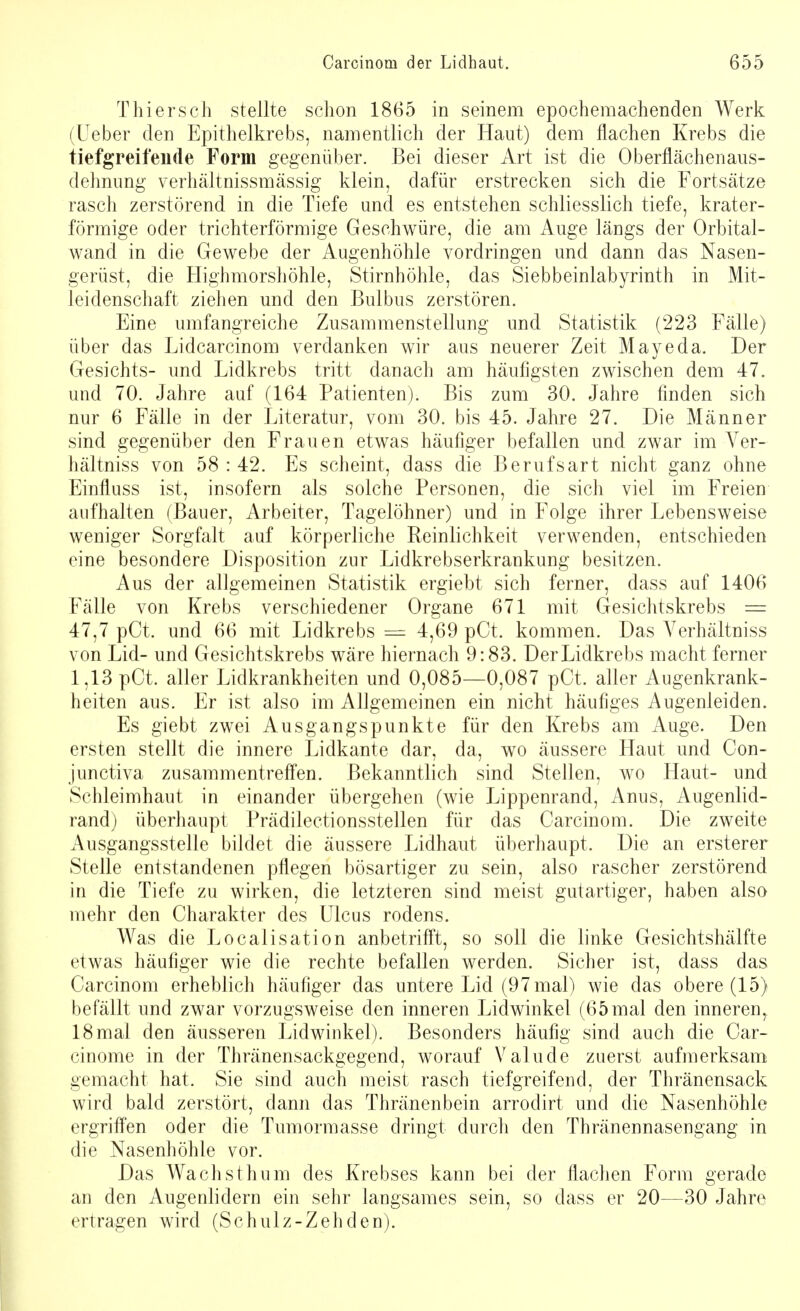 TMersch stellte schon 1865 in seinem epochemachenden Werk (Ueber den Epithelkrebs, namentlich der Haut) dem flachen Krebs die tiefgreifende Form gegenüber. Bei dieser Art ist die Oberflächenaus- dehnung verhältnissmässig klein, dafür erstrecken sich die Fortsätze rasch zerstörend in die Tiefe und es entstehen schliesslich tiefe, krater- förmige oder trichterförmige Geschwüre, die am Auge längs der Orbital- wand in die Gewebe der Augenhöhle vordringen und dann das Nasen- gerüst, die Highmorshöhle, Stirnhöhle, das Siebbeinlabyrinth in Mit- leidenschaft ziehen und den Bulbus zerstören. Eine umfangreiche Zusammenstellung und Statistik (223 Fälle) über das Lidcarcinom verdanken wir aus neuerer Zeit Mayeda. Der Gesichts- und Lidkrebs tritt danach am häufigsten zwischen dem 47. und 70. Jahre auf (164 Patienten). Bis zum 30. Jahre finden sich nur 6 Fälle in der Literatur, vom 30. bis 45. Jahre 27. Die Männer sind gegenüber den Frauen etwas häufiger befallen und zwar im Ver- hältniss von 58 : 42. Es scheint, dass die Berufsart nicht ganz ohne Einfluss ist, insofern als solche Personen, die sich viel im Freien aufhalten (Bauer, Arbeiter, Tagelöhner) und in Folge ihrer Lebensweise weniger Sorgfalt auf körperliche Reinlichkeit verwenden, entschieden eine besondere Disposition zur Lidkrebserkrankung besitzen. Aus der allgemeinen Statistik ergiebt sich ferner, dass auf 1406 Fälle von Krebs verschiedener Organe 671 mit Gesichtskrebs = 47,7 pCt. und 66 mit Lidkrebs — 4,69 pCt. kommen. Das Verhältniss von Lid- und Gesichtskrebs wäre hiernach 9:83. Der Lidkrebs macht ferner 1,13 pCt. aller Lidkrankheiten und 0,085—0,087 pCt. aller Augenkrank- heiten aus. Er ist also im Allgemeinen ein nicht häufiges Augenleiden. Es giebt zwei Ausgangspunkte für den Krebs am Auge. Den ersten stellt die innere Lidkante dar, da, wo äussere Haut und Con- junctiva zusammentreffen. Bekanntlich sind Stellen, wo Haut- und Schleimhaut in einander übergehen (wie Lippenrand, Anus, Augenlid- rand) überhaupt Prädilectionsstellen für das Carcinom. Die zweite Ausgangsstelle bildet die äussere Lidhaut überhaupt. Die an ersterer Stelle entstandenen pflegen bösartiger zu sein, also rascher zerstörend in die Tiefe zu wirken, die letzteren sind meist gutartiger, haben also mehr den Charakter des Ulcus rodens. Was die Localisation anbetrifft, so soll die linke Gesichtshälfte etwas häufiger wie die rechte befallen werden. Sicher ist, dass das Carcinom erheblich häufiger das untere Lid (97 mal) wie das obere (15) befällt und zwar vorzugsweise den inneren Lidwinkel (65mal den inneren, 18 mal den äusseren Lidwinkel). Besonders häufig sind auch die Car- cinome in der Thränensackgegend, worauf Valude zuerst aufmerksam gemacht hat. Sie sind auch meist rasch tiefgreifend, der Thränensack wird bald zerstört, dann das Thränenbein arrodirt und die Nasenhöhle ergriffen oder die Tumormasse dringt durch den Thränennasengang in die Nasenhöhle vor. Das Wach st hu m des Krebses kann bei der flachen Form gerade an den Augenlidern ein sehr langsames sein, so dass er 20—30 Jahre ertragen wird (Schulz-Zehden).