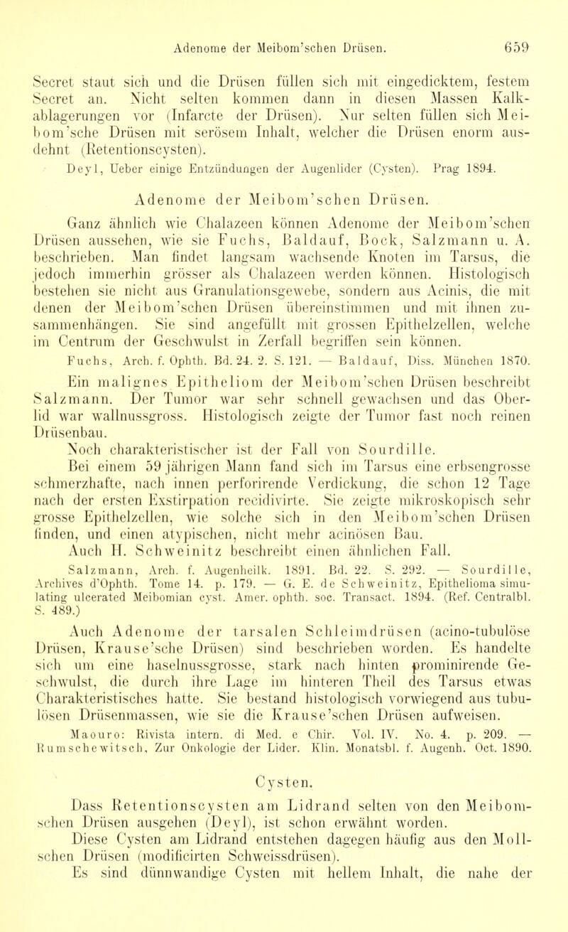 Secret staut sich und die Drüsen füllen sich mit eingedicktem, festem Secret an. Nicht selten kommen dann in diesen Massen Kalk- ablagerungen vor (Infarcte der Drüsen). Nur selten füllen sich Mei- bom'sehe Drüsen mit serösem Inhalt, welcher die Drüsen enorm aus- dehnt (Retentionscysten). Deyl, Ueber einige Entzündungen der Augenlider (Cysten). Prag 1894. Adenome der Meibom'schen Drüsen. Ganz ähnlich wie Chalazeen können Adenome der Meibom'schen Drüsen aussehen, wie sie Fuchs, Baldauf, Bock, Salzmann u. A. beschrieben. Man findet langsam wachsende Knoten im Tarsus, die jedoch immerhin grösser als Chalazeen werden können. Histologisch bestehen sie nicht aus Granulationsgewebe, sondern aus Acinis, die mit denen der Meibom'schen Drüsen übereinstimmen und mit ihnen zu- sammenhängen. Sie sind angefüllt mit grossen Epithelzellen, welche im Centrum der Geschwulst in Zerfall begriffen sein können. Fuchs, Aren. f. Ophth. Bd. 24. 2. S. 121. — Baldauf, Diss. München 1870. Ein malignes Epitheliom der Meibom'schen Drüsen beschreibt Salz mann. Der Tumor war sehr schnell gewachsen und das Ober- lid war wallnussgross. Histologisch zeigte der Tumor fast noch reinen Drüsenbau. Noch charakteristischer ist der Fall von Sourdille. Bei einem 59 jährigen Mann fand sich im Tarsus eine erbsengrosse schmerzhafte, nach innen perforirende Verdickung, die schon 12 Tage nach der ersten Exstirpation recidivirte. Sie zeigte mikroskopisch sehr grosse Epithelzeilen, wie solche sich in den Meibom'schen Drüsen finden, und einen atypischen, nicht mehr acinösen Bau. Auch H. Schweinitz beschreibt einen ähnlichen Fall. Salz mann, Arch. f. Augenheilk. 1891. Bd. 22. S. 292. — Sourdille, Archives d'Ophth. Tome 14. p. 179. — G. E. de Schweinitz, Epithelioma simu- lating ulcerated Meibomian cyst. Amer. ophth. soc. Transact. 1894. (Ref. Centralbl. S. 489.) Auch Adenome der tarsalen Schleimdrüsen (acino-tubulöse Drüsen, Krause'sehe Drüsen) sind beschrieben worden. Es handelte sich um eine haselnussgrosse, stark nach hinten prominirende Ge- schwulst, die durch ihre Lage im hinteren Theil des Tarsus etwas Charakteristisches hatte. Sie bestand histologisch vorwiegend aus tubu- lösen Drüsenmassen, wie sie die Krause'sehen Drüsen aufweisen. Maouro: Rivista intern, di Med. e Chir. Vol. IV. No. 4. p. 209. — R umsehe witsch, Zur Onkologie der Lider. Klin. Monatsbl. f. Augenh. Oct. 1890. Cysten. Dass Retentionscysten am Lidrand selten von den Meibom- schen Drüsen ausgehen (Deyl), ist schon erwähnt worden. Diese Cysten am Lidrand entstehen dagegen häufig aus den Moll- schen Drüsen (modificirten Schweissdrüsen). Es sind dünnwandige Cysten mit hellem Inhalt, die nahe der