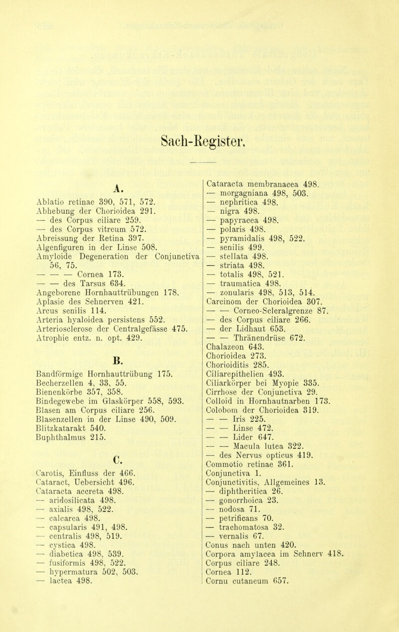 Sach-Register, A. Ablatio retinae 390, 571, 572. Abhebung der Chorioidea 291. — des Corpus ciliare 259. — des Corpus vitreum 572. Abreissung der Retina 397. Algenfiguren in der Linse 508. Amyloide Degeneration der Conjunctiva 56, 75. Cornea 173. — — des Tarsus 634. Angeborene Hornhauttrübungen 178. Aplasie des Sehnerven 421. Arcus senilis 114. Arteria hyaloidea persistens 552. Arteriosclerose der Centralgefässe 475. Atrophie entz. n. opt. 429. B. Bandförmige Hornhauttrübung 175. Becherzellen 4, 33, 55. Bienenkörbe 357, 358. Bindegewebe im Glaskörper 558, 593. Blasen am Corpus ciliare 256. Blasenzellen in der Linse 490, 509. Blitzkatarakt 540. Buphthalmus 215. c. Carotis, Einlluss der 466. Cataract, Uebersicht 496. Cataracta accreta 498. — aridosilicata 498. — axialis 498, 522. — calcarea 498. — capsularis 491, 498. — centralis 498, 519. — cystica 498. — diabetica 498, 539. — fusiformis 498, 522. — hypermatura 502, 503. — lactea 498. Cataracta membranacea 498. — morgagniana 498, 503. — nephritica 498. — nigra 498. — papyracea 498. — polaris 498. — pyramidalis 498, 522. — senilis 499. — stellata 498. — striata 498. — totalis 498, 521. — traumatica 498. — zouularis 498, 513, 514. Carcinom der Chorioidea 307. Corneo-Scleralgrenze 87. — des Corpus ciliare 266. — der Lidhaut 653. Thränendrüse 672. Chalazeon 643. Chorioidea 273. Chorioiditis 285. Ciliarepithelien 493. Ciliarkörper bei Myopie 335. Cirrhose der Conjunctiva 29. Colloid in Hornhautnarben 173: Colobom der Chorioidea 319. Iris 225. Linse 472. Lider 647. Macula lutea 322. — des Nervus opticus 419. Commotio retinae 361. Conjunctiva 1. Conjunctivitis, Allgemeines 13. — diphtheritica 26. — gonorrhoica 23. — nodosa 71. — petrificans 70. — trachomatosa 32. — vernalis 67. Conus nach unten 420. Corpora amylacea im Sehnerv 418. Corpus ciliare 248. Cornea 112. Cornu cutaneum 657.