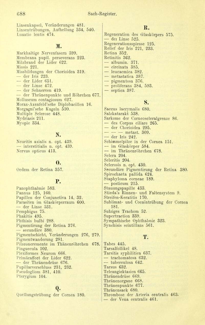 Linsenkapsel, Veränderungen 481. Linsentrübungen, Aufhellung 534, 540. Luxatio lentis 474. M. Markhaltige Nervenfasern 399. Membrana pupil. perseverans 223. Milzbrand der Lider 622. Miosis 221. Missbildungen der Chorioidea 319. — der Iris 223. — der Lider 651. — der Linse 472. — der Sehnerven 419. — der Thränenpunkte und Röhrchen 677. Molluscum contagiosum 627. Morax-Axenfeld'sche Diplobacillen 16. Morgagni'sche Kugeln 510. Multiple Sclerose 448. Mydriasis 211. Myopie 334. N. Neuritis axialis n. opt. 439. — interstitialis n. opt. 439. Nervus opticus 413. 0. Oedem der Retina 357. P. Panophthalmie 583. Pannus 125, 160. Papillen der Conjunctiva 14, 32. Parasiten im Glaskörperraum 600. — der Linse 531. Pemphigus 75. Phakitis 495. Phthisis bulbi 288. Pigmentirung der Retina 376. — secundäre 380. Pigmentschicht, Veränderungen 276, 279. Pigmentwanderung 281. Pilzconcremente im Thänenröhrchen 678. Pinguecula 102. Plexiformes Neurom 666. Primäraffect der Lider 622. — der Thränendrüse 676. Pupillarverschluss 231, 232. Pseudogliom 381, 410. Pterygium 104. Quellungstrübung der Cornea 180. ß. Regeneration des Glaskörpers 575. — dei Linse 525. Regenerationsspiesse 125. Relief der Iris 221, 233. Retina 352. Retinitis 362. — albumin. 371. — circinata 385. — leucaemica 382. — metastatica 387. — pigmentosa 376. — proliferans 384, 593. — septica 387. s. Saccus lacrymalis 680. Salzkatarakt 538. Sarkome der Corneoscleralgrenze 86. — des Corpus ciliare 265. — der Chorioidea 295. metast. 309. — der Iris 242. Schimmelpilze in der Cornea 151. — im Glaskörper 584. — im Thränenröhrchen 678. Sclera 204. Scleritis 204. Sclerosis n. opt. 430. Secundäre Pigmentirung der Retina 380. Spirochaeta pallida 624. Staphyloma corneae 189. — posticum 215. Stauungspapille 433. Stieda's Rinnen- und Faltensystem 9. Streifen-Keratitis 170. Sublimat- und Cocai'ntrübung der Cornea 181. Sulziges Trachom 52. Supertraction 339. Sympathische Ophthalmie 323. Synchisis scintillans 561. T. Tabes 445. Tarsalfollikel 48. Tarsitis syphilitica 637. — trachomatosa 632. — tuberculosa 642. Tarsus 632. Teleangiektasien 665. Thränendrüse 669. ThränenOrgane 668. Thränenpunkte 677. Thränensack 680. Thrombose der Arteria centralis 463. — der Vena centralis 461.