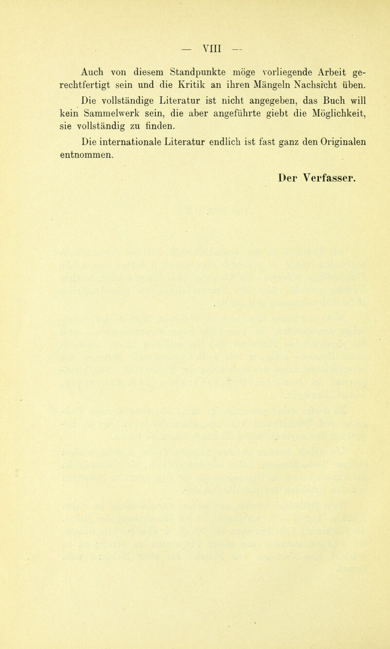 — VIII - Auch von diesem Standpunkte möge vorliegende Arbeit ge- rechtfertigt sein und die Kritik an ihren Mängeln Nachsicht üben. Die vollständige Literatur ist nicht angegeben, das Buch will kein Sammelwerk sein, die aber angeführte giebt die Möglichkeit, sie vollständig zu finden. Die internationale Literatur endlich ist fast ganz den Originalen entnommen.