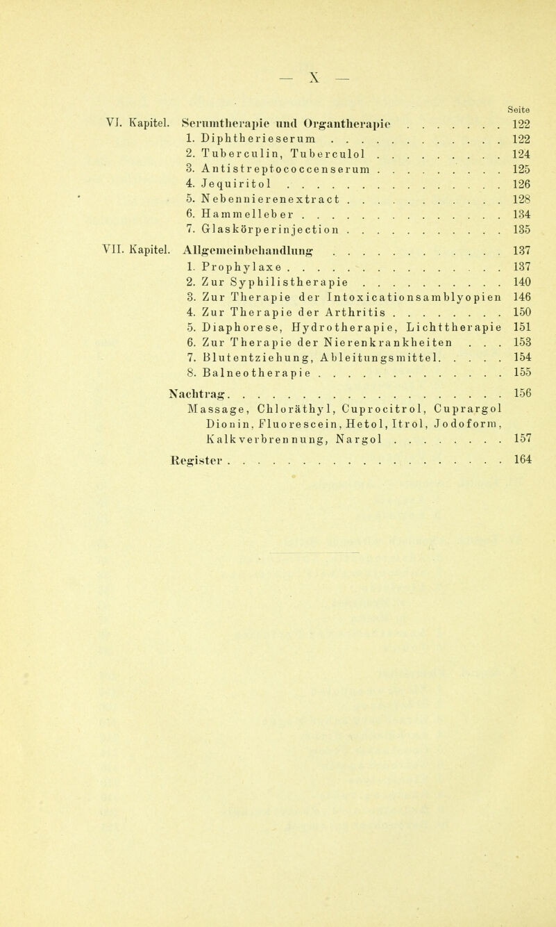 Seite VJ. Kapitel. Serumtherapie und Organtherapie 122 1. Diphtherieserum . 122 2. Tuberculin, Tuberculol 124 3. Antistreptococcenserum 125 4. Jequiritol 126 5. Nebennierenextract 128 6. Hamm eileb er 134 7. Glaskörperinjection 135 VII. Kapitel. Allgemeinbehandlung 137 1. Prophylaxe 137 2. Zur Syphilistherapie 140 3. Zur Therapie der Intoxicationsamblyopien 146 4. Zur Therapie der Arthritis 150 5. Diaphorese, Hydrotherapie, Lichttherapie 151 6. Zur Therapie der Nierenkrankheiten . . . 153 7. Blutentziehung, Ableitungsmittel 154 8. Balneotherapie 155 Nachtrag 156 Massage, Chloräthyl, Cuprocitrol, Cuprargol Dionin,Fluorescein,Hetol,Itrol, Jodoform, K alk verbren nung, Nargol 157 Register 164