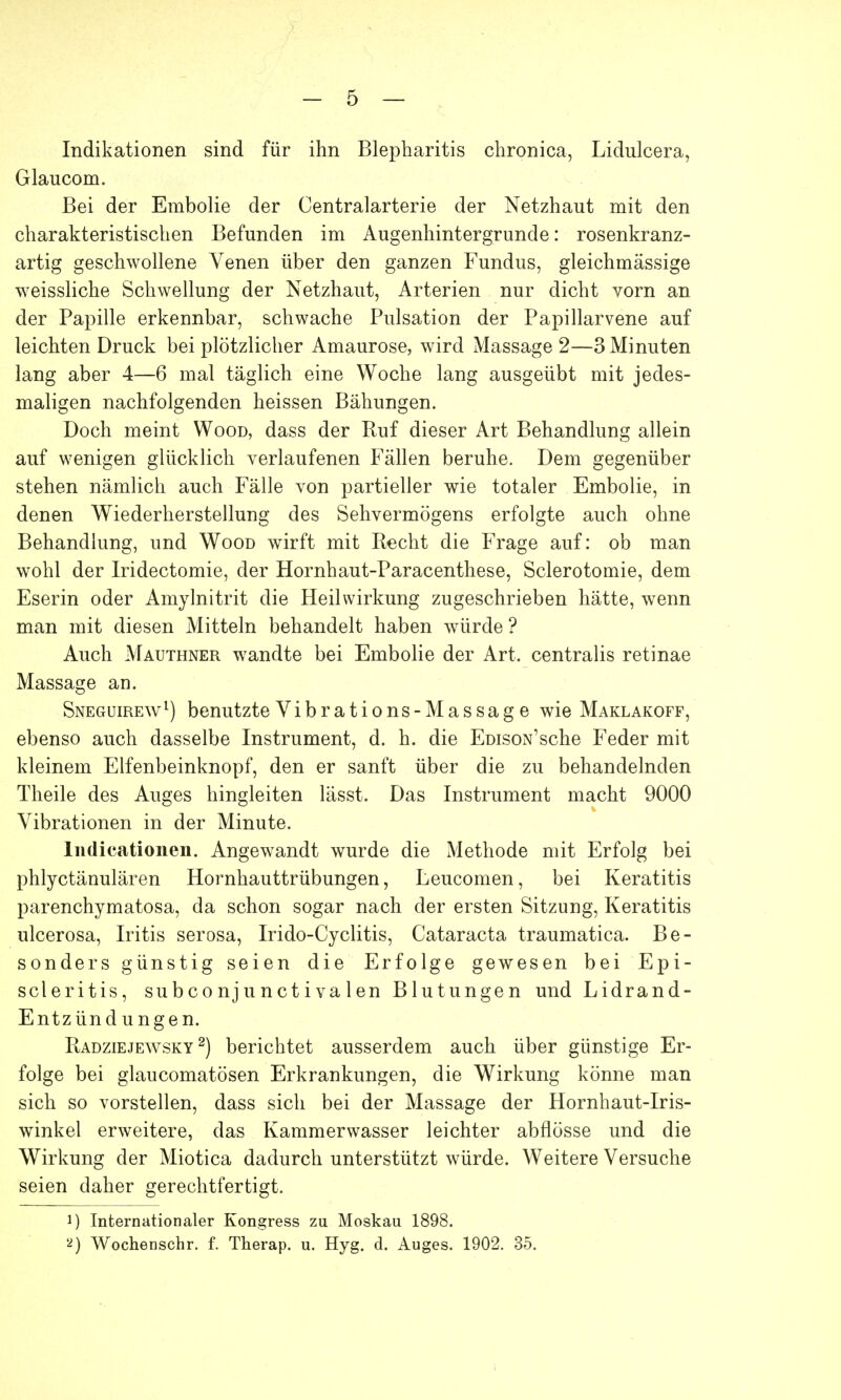 Indikationen sind für ihn Blepharitis chronica, Lidulcera, Glaucom. Bei der Embolie der Centraiarterie der Netzhaut mit den charakteristischen Befunden im Augenhintergrunde: rosenkranz- artig geschwollene Venen über den ganzen Fundus, gleichmässige weissliche Schwellung der Netzhaut, Arterien nur dicht vorn an der Papille erkennbar, schwache Pulsation der Papillarvene auf leichten Druck bei plötzlicher Amaurose, wird Massage 2—3 Minuten lang aber 4—6 mal täglich eine Woche lang ausgeübt mit jedes- maligen nachfolgenden heissen Bähungen. Doch meint Wood, dass der Ruf dieser Art Behandlung allein auf wenigen glücklich verlaufenen Fällen beruhe. Dem gegenüber stehen nämlich auch Fälle von partieller wie totaler Embolie, in denen Wiederherstellung des Sehvermögens erfolgte auch ohne Behandlung, und Wood wirft mit Recht die Frage auf: ob man wohl der Iridectomie, der Hornhaut-Paracenthese, Sclerotomie, dem Eserin oder Amylnitrit die Heilwirkung zugeschrieben hätte, wenn man mit diesen Mitteln behandelt haben würde ? Auch Mauthner wandte bei Embolie der Art. centralis retinae Massage an. Sneguirew1) benutzte Vibrations-Massage wie Maklakoff, ebenso auch dasselbe Instrument, d. h. die EüisoN'sche Feder mit kleinem Elfenbeinknopf, den er sanft über die zu behandelnden Theile des Auges hingleiten lässt. Das Instrument macht 9000 Vibrationen in der Minute. Indicationen. Angewandt wurde die Methode mit Erfolg bei phlyctänulären Hornhauttrübungen, Leucomen, bei Keratitis parenchymatosa, da schon sogar nach der ersten Sitzung, Keratitis ulcerosa, Iritis serosa, Irido-Cyclitis, Cataracta traumatica. Be- sonders günstig seien die Erfolge gewesen bei Epi- scleritis, subconjunct ivalen Blutungen und Lidrand- Entzündungen. Radziejewsky 2) berichtet ausserdem auch über günstige Er- folge bei glaucomatösen Erkrankungen, die Wirkung könne man sich so vorstellen, dass sich bei der Massage der Hornhaut-Iris- winkel erweitere, das Kammerwasser leichter abflösse und die Wirkung der Miotica dadurch unterstützt würde. Weitere Versuche seien daher gerechtfertigt. J) Internationaler Kongress zu Moskau 1898. 2) Wochenschr. f. Therap. u. Hyg. d. Auges. 1902. 35.