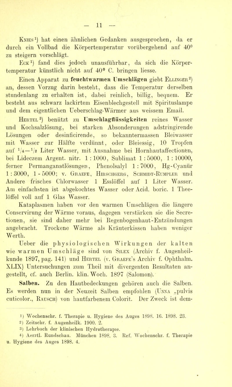 Knies1) hat einen ähnlichen Gedanken ausgesprochen, da er durch ein Vollbad die Körpertemperatur vorübergehend auf 40° zu steigern vorschlägt. Eck1) fand dies jedoch unausführbar, da sich die Körper- temperatur künstlich nicht auf 40° C. bringen liesse. Einen Apparat zu feuchtwarmen Umschlägen giebt Ellinger2) an, dessen Vorzug darin besteht, dass die Temperatur derselben stundenlang zu erhalten ist, dabei reinlich, billig, bequem. Er besteht aus schwarz lackirtem Eisenblechgestell mit Spirituslampe und dem eigentlichen Ueberschlag-Wärmer aus weissem Email. Hertel3) benützt zu Umschlagflüssigkeiten reines Wasser und Kochsalzlösung, bei starken Absonderungen adstringirende Lösungen oder desinficirende, so bekanntermassen Bleiwasser mit Wasser zur Hälfte verdünnt, oder Bleiessig, 10 Tropfen auf 1/2 Liter Wasser, mit Ausnahme bei Hornhautaffectionen, bei Lideczem Argent. nitr. 1 : 1000, Sublimat 1 : 5000, 1 : 10000, ferner Permanganatlösungen, Phenolsalyl 1:7000, Hg-Cyanür 1:3000, 1 -5000; v. Graefe, Hirschgerg, Schmidt-Rumpler und Andere frisches Chlorwasser 1 Esslöffel auf 1 Liter Wasser. Am einfachsten ist abgekochtes Wasser oder Acid. boric. 1 Thee- löfifel voll auf 1 Glas Wasser. Kataplasmen haben vor den warmen Umschlägen die längere Conservirung der Wärme voraus, dagegen verstärken sie die Secre- tionen, sie sind daher mehr bei Regenbogenhaut-Entzündungen angebracht. Trockene Wärme als Kräuterkissen haben weniger Werth. Ueber die physiologischen Wirkungen der kalten wie warmen Umschläge sind von Silen (Archiv f. Augenheil- kunde 1897, pag. 141) und Hertel (v. Graefe's Archiv f. Ophthalm. XLIX) Untersuchungen zum Theil mit divergenten Resultaten an- gestellt, cf. auch Berlin, klin. Woch. 1897 (Salomon). Salben. Zu den Hautbedeckungen gehören auch die Salben. Es werden nun in der Neuzeit Salben empfohlen (Unna „pulvis cuticolor., Rausch) von hautfarbenem Colorit. Der Zweck ist dem- 1) Wochenschr. f. Therapie u. Hygiene des Auges 1898. 16. 1898. 23. 2) Zeitschr. f. Äugenheilk. 1900. 2. 3) Lehrbuch der klinischen Hydrotherapie. 4) Aerztl. Rundschau. München 1898. 3. Ref. Wochenschr. f. Therapie