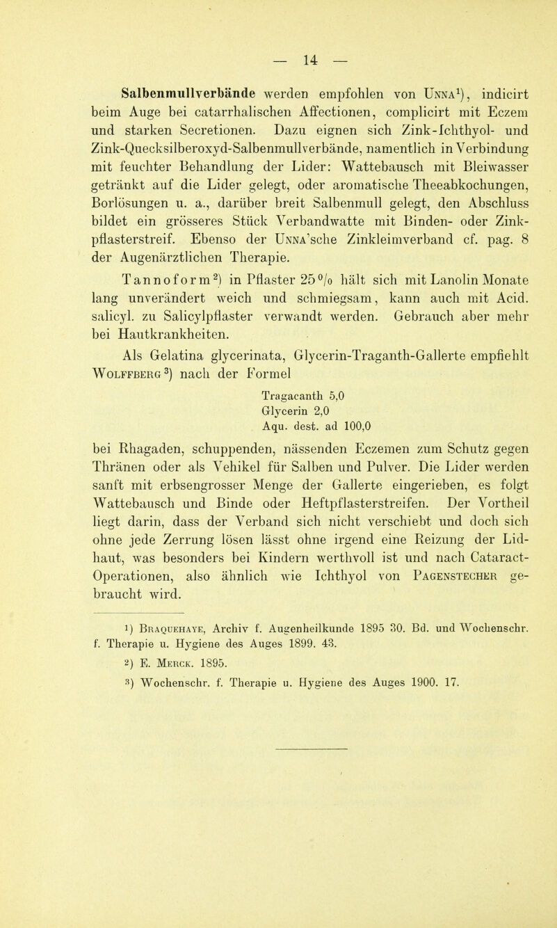 Salbenmullverbände werden empfohlen von Unna1), indicirt beim Auge bei catarrhalischen Affectionen, complicirt mit Eczem und starken Secretionen. Dazu eignen sich Zink-Ichthyol- und Zink-Quecksilberoxyd-Salbenmullverbände, namentlich in Verbindung mit feuchter Behandlung der Lider: Wattebausch mit Bleiwasser getränkt auf die Lider gelegt, oder aromatische Theeabkochungen, Borlösungen u. a., darüber breit Salbenmull gelegt, den Abschluss bildet ein grösseres Stück Verbandwatte mit Binden- oder Zink- pflasterstreif. Ebenso der ÜNNA'sche Zinkleimverband cf. pag. 8 der Augenärztlichen Therapie. Tannoform2) in Pflaster 25°/o hält sich mit Lanolin Monate lang unverändert weich und schmiegsam, kann auch mit Acid. salicyl. zu Salicylpflaster verwandt werden. Gebrauch aber mehr bei Hautkrankheiten. Als Gelatina glycerinata, Glycerin-Traganth-Gallerte empfiehlt Wolffberg3) nach der Formel Tragacanth 5,0 Glycerin 2,0 Aqu. dest. ad 100,0 bei Khagaden, schuppenden, nässenden Eczemen zum Schutz gegen Thränen oder als Vehikel für Salben und Pulver. Die Lider werden sanft mit erbsengrosser Menge der Gallerte eingerieben, es folgt Wattebausch und Binde oder Heftpflasterstreifen. Der Vortheil liegt darin, dass der Verband sich nicht verschiebt und doch sich ohne jede Zerrung lösen lässt ohne irgend eine Reizung der Lid- haut, was besonders bei Kindern werthvoll ist und nach Cataract- Operationen, also ähnlich wie Ichthyol von Pagenstecher ge- braucht wird. 1) Braquehaye, Archiv f. Augenheilkunde 1895 30. Bd. und Wochenschr. f. Therapie u. Hygiene des Auges 1899. 43. 2) E. Merck. 1895.