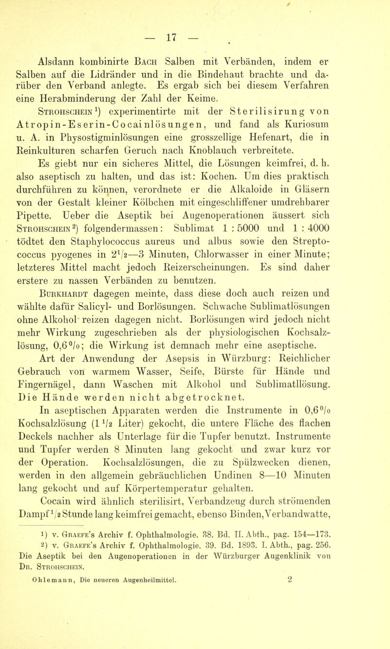 Alsdann kombinirte Bach Salben mit Verbänden, indem er Salben auf die Lidränder und in die Bindehaut brachte und da- rüber den Verband anlegte. Es ergab sich bei diesem Verfahren eine Herabminderung der Zahl der Keime. Strohschein1) experimentirte mit der Sterilisirung von Atropin-Eserin-Cocainlösungen, und fand als Kuriosum u. A. in Physostigminlösungen eine grosszellige Hefenart, die in Keinkulturen scharfen Geruch nach Knoblauch verbreitete. Es giebt nur ein sicheres Mittel, die Lösungen keimfrei, d. h. also aseptisch zu halten, und das ist: Kochen. Um dies praktisch durchführen zu können, verordnete er die Alkaloide in Gläsern von der Gestalt kleiner Kölbchen mit eingeschliffener umdrehbarer Pipette. Ueber die Aseptik bei Augenoperationen äussert sich Strohschein 2) folgendermassen: Sublimat 1 : 5000 und 1 : 4000 tödtet den Staphylococcus aureus und albus sowie den Strepto- coccus pyogenes in —3 Minuten, Chlorwasser in einer Minute; letzteres Mittel macht jedoch Reizerscheinungen. Es sind daher erstere zu nassen Verbänden zu benutzen. Burkhardt dagegen meinte, class diese doch auch reizen und wählte dafür Salicyl- und Borlösungen. Schwache Sublimatlösungen ohne Alkohol reizen dagegen nicht. Borlösungen wird jedoch nicht mehr Wirkung zugeschrieben als der physiologischen Kochsalz- lösung, 0,6 °/o; die Wirkung ist demnach mehr eine aseptische. Art der Anwendung der Asepsis in Würzburg: Reichlicher Gebrauch von warmem Wasser, Seife, Bürste für Hände und Fingernägel, dann Waschen mit Alkohol und Sublimatllösung. Die Hände werden nicht abgetrocknet. In aseptischen Apparaten werden die Instrumente in 0,6 °/o Kochsalzlösung (11/2 Liter) gekocht, die untere Fläche des flachen Deckels nachher als Unterlage für die Tupfer benutzt. Instrumente und Tupfer werden 8 Minuten lang gekocht und zwar kurz vor der Operation. Kochsalzlösungen, die zu Spülzwecken dienen, werden in den allgemein gebräuchlichen Undinen 8—10 Minuten lang gekocht und auf Körpertemperatur gehalten. Cocain wird ähnlich sterilisirt, Verbandzeug durch strömenden Dampf 1/,2 Stunde lang keimfrei gemacht, ebenso Binden, Verbandwatte, 1) v. Graefe's Archiv f. Ophthalmologie. 88. Bd. II. Abth., pag. 154—173. 2) v. Graefe's Archiv f. Ophthalmologie. 39. Bd. 1893. I. Abth., pag. 256. Die Aseptik bei den Augenoperationen in der Würzburger Augenklinik von Dr. Strohschein. Olilemann, Die neueren Augenheilmittel. 2