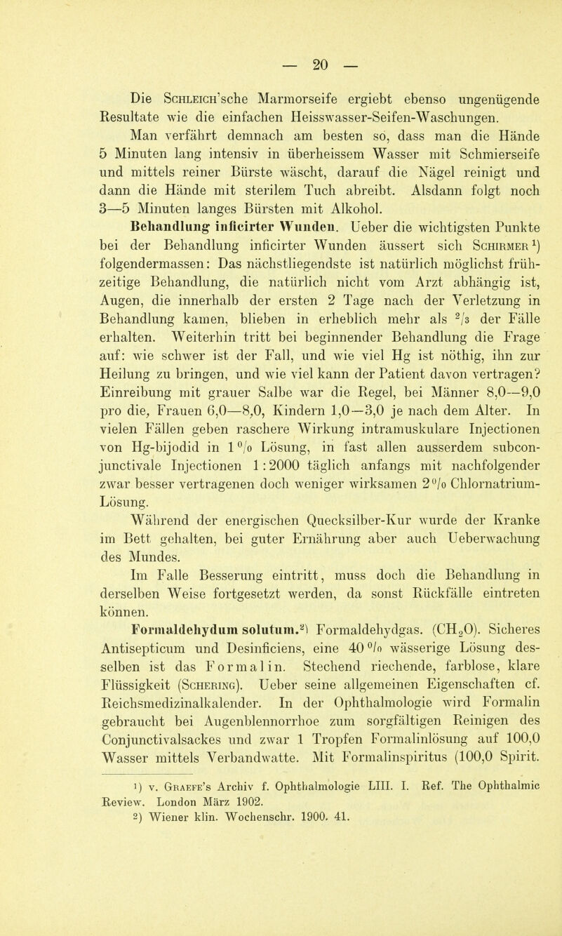 Die Schleich'sclie Marmorseife ergiebt ebenso ungenügende Resultate wie die einfachen Heisswasser-Seifen-Waschungen. Man verfährt demnach am besten so, dass man die Hände 5 Minuten lang intensiv in überheissem Wasser mit Schmierseife und mittels reiner Bürste wäscht, darauf die Nägel reinigt und dann die Hände mit sterilem Tuch abreibt. Alsdann folgt noch 3—5 Minuten langes Bürsten mit Alkohol. Behandlung infleirter Wunden, lieber die wichtigsten Punkte bei der Behandlung inficirter Wunden äussert sich Schirmer1) folgendermassen: Das nächstliegendste ist natürlich möglichst früh- zeitige Behandlung, die natürlich nicht vom Arzt abhängig ist, Augen, die innerhalb der ersten 2 Tage nach der Verletzung in Behandlung kamen, blieben in erheblich mehr als 2js der Fälle erhalten. Weiterhin tritt bei beginnender Behandlung die Frage auf: wie schwer ist der Fall, und wie viel Hg ist nöthig, ihn zur Heilung zu bringen, und wie viel kann der Patient davon vertragen? Einreibung mit grauer Salbe war die Regel, bei Männer 8,0—9,0 pro die, Frauen 6,0—8,0, Kindern 1,0 —3,0 je nach dem Alter. In vielen Fällen geben raschere Wirkung intramuskuläre Injectionen von Hg-bijodid in 1 °/o Lösung, in fast allen ausserdem subcon- junctivale Injectionen 1:2000 täglich anfangs mit nachfolgender zwar besser vertragenen doch weniger wirksamen 2°/o Chlornatrium- Lösung. Während der energischen Quecksilber-Kur wurde der Kranke im Bett gehalten, bei guter Ernährung aber auch Ueberwachung des Mundes. Im Falle Besserung eintritt, muss doch die Behandlung in derselben Weise fortgesetzt werden, da sonst Rückfälle eintreten können. Formaldehydum solutum.^ Formaldehydgas. (CH20). Sicheres Antisepticum und Desinficiens, eine 40°/o wässerige Lösung des- selben ist das Formal in. Stechend riechende, farblose, klare Flüssigkeit (Schering). Ueber seine allgemeinen Eigenschaften cf. Reichsmedizinalkalender. In der Ophthalmologie wird Formalin gebraucht bei Augenblennorrhoe zum sorgfältigen Reinigen des Conjunctivalsackes und zwar 1 Tropfen Formalinlösung auf 100,0 Wasser mittels Verbandwatte. Mit Formalinspiritus (100,0 Spirit. 1) v. Graefe's Archiv f. Ophthalmologie LIII. I. Ref. The Ophthalmie Review. London März 1902. 2) Wiener klin. Wochenschr. 1900. 41.