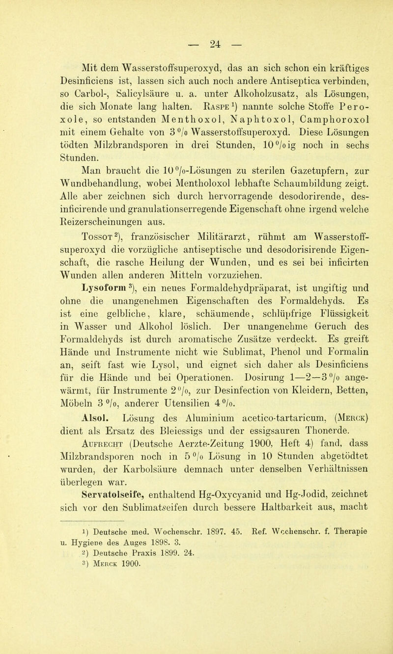 Mit dem Wasserstoffsuperoxyd, das an sich schon ein kräftiges Desinficiens ist, lassen sich auch noch andere Antiseptica verbinden, so Carbol-, Salicylsäure u. a. unter Alkoholzusatz, als Lösungen, die sich Monate lang halten. Raspe1) nannte solche Stoffe Pero- xole, so entstanden Menthoxol, Naphtoxol, Camphoroxol mit einem Gehalte von 3 °/o Wasserstoffsuperoxyd. Diese Lösungen tödten Milzbrandsporen in drei Stunden, 10°/oig noch in sechs Stunden. Man braucht die 10°/o-Lösungen zu sterilen Gazetupfern, zur Wundbehandlung, wobei Mentholoxol lebhafte Schaumbildung zeigt. Alle aber zeichnen sich durch hervorragende desodorirende, des- inficirende und granulationserregende Eigenschaft ohne irgend welche Reizerscheinungen aus. Tossot2), französischer Militärarzt, rühmt am Wasserstoff- superoxyd die vorzügliche antiseptische und desodorisirende Eigen- schaft, die rasche Heilung der Wunden, und es sei bei inficirten Wunden allen anderen Mitteln vorzuziehen. Lysoform3), ein neues Formaldehydpräparat, ist ungiftig und ohne die unangenehmen Eigenschaften des Formaldehyds. Es ist eine gelbliche, klare, schäumende, schlüpfrige Flüssigkeit in Wasser und Alkohol löslich. Der unangenehme Geruch des Formaldehyds ist durch aromatische Zusätze verdeckt. Es greift Hände und Instrumente nicht wie Sublimat, Phenol und Formalin an, seift fast wie Lysol, und eignet sich daher als Desinficiens für die Hände und bei Operationen. Dosirung 1—2—3°/o ange- wärmt, für Instrumente 2 °/o, zur Desinfection von Kleidern, Betten, Möbeln 3 °/o, anderer Utensilien 4°/o. Alsol. Lösung des Aluminium acetico-tartaricum, (Merck) dient als Ersatz des Bleiessigs und der essigsauren Thonerde. Aufrecht (Deutsche Aerzte-Zeitung 1900, Heft 4) fand, dass Milzbrandsporen noch in 5 °/o Lösung in 10 Stunden abgetödtet wurden, der Karbolsäure demnach unter denselben Verhältnissen überlegen war. Servatolseife, enthaltend Hg-Oxycyanid und Hg-Jodid, zeichnet sich vor den Sublimatseifen durch bessere Haltbarkeit aus, macht i) Deutsche med. Wochenschr. 1897. 45. Ref. Wcchenschr. f. Therapie u. Hygiene des Auges 1898. 3. .2) Deutsche Praxis 1899. 24. 3) Merck 1900.