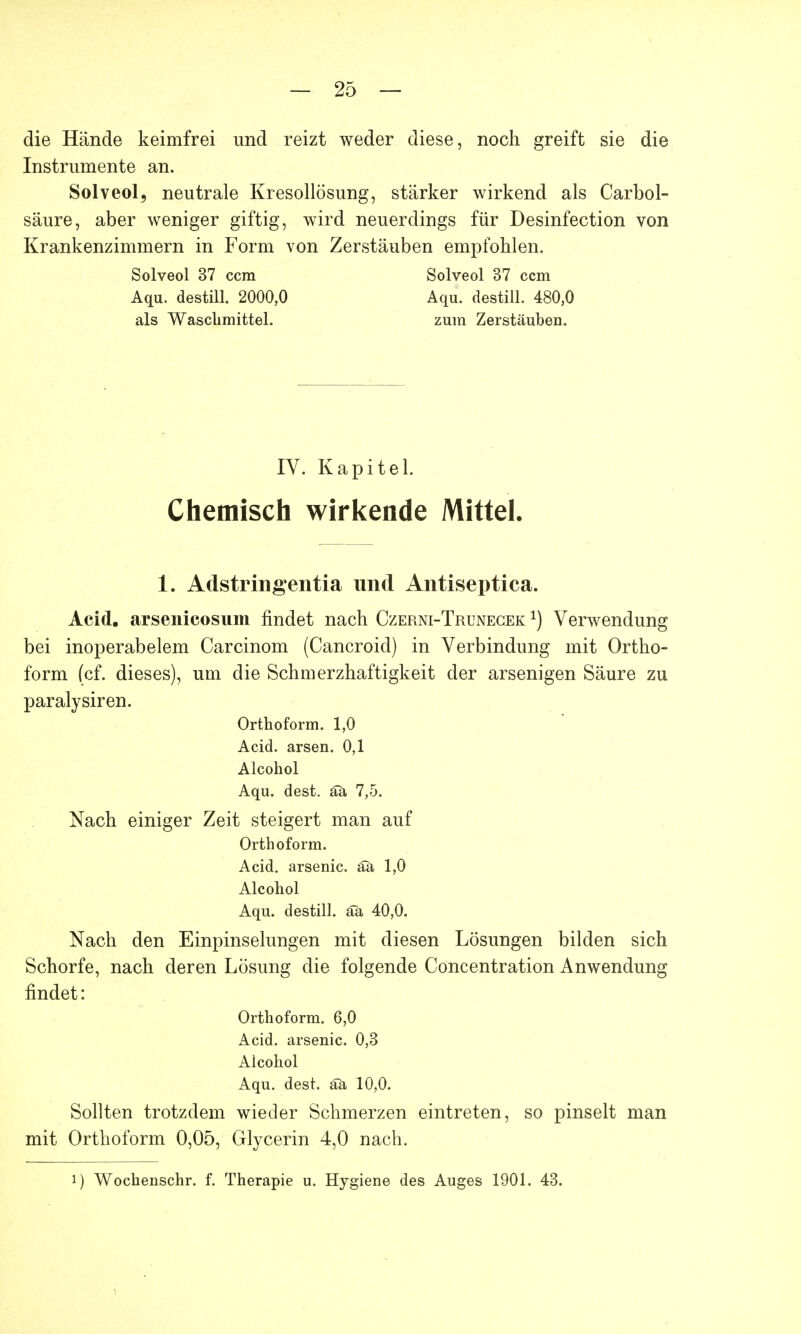 die Hände keimfrei und reizt weder diese, noch greift sie die Instrumente an. Solveol, neutrale Kresollösung, stärker wirkend als Carbol- säure, aber weniger giftig, wird neuerdings für Desinfection von Krankenzimmern in Form von Zerstäuben empfohlen. Solveol 37 ccm Solveol 37 ccm Aqu. destill. 2000,0 Aqu. destill. 480,0 als Waschmittel. zum Zerstäuben. IV. Kapitel. Chemisch wirkende Mittel. 1. Adstringentia und Antiseptica. Acid. arsenicosum findet nach Czerni-Trunecek x) Verwendung bei inoperabelem Carcinom (Cancroid) in Verbindung mit Ortho- form (cf. dieses), um die Schmerzhaftigkeit der arsenigen Säure zu paralysiren. Orthoform. 1,0 Acid. arsen. 0,1 Alcohol Aqu. dest. äa 7,5. Nach einiger Zeit steigert man auf Orthoform. Acid. arsenic. äa 1,0 Alcohol Aqu. destill, äa 40,0. Nach den Einpinselungen mit diesen Lösungen bilden sich Schorfe, nach deren Lösung die folgende Concentration Anwendung findet: Orthoform. 6,0 Acid. arsenic. 0,3 Alcohol Aqu. dest. ää 10,0. Sollten trotzdem wieder Schmerzen eintreten, so pinselt man mit Orthoform 0,05, Glycerin 4,0 nach. i) Wochenschr. f. Therapie u. Hygiene des Auges 1901. 43.