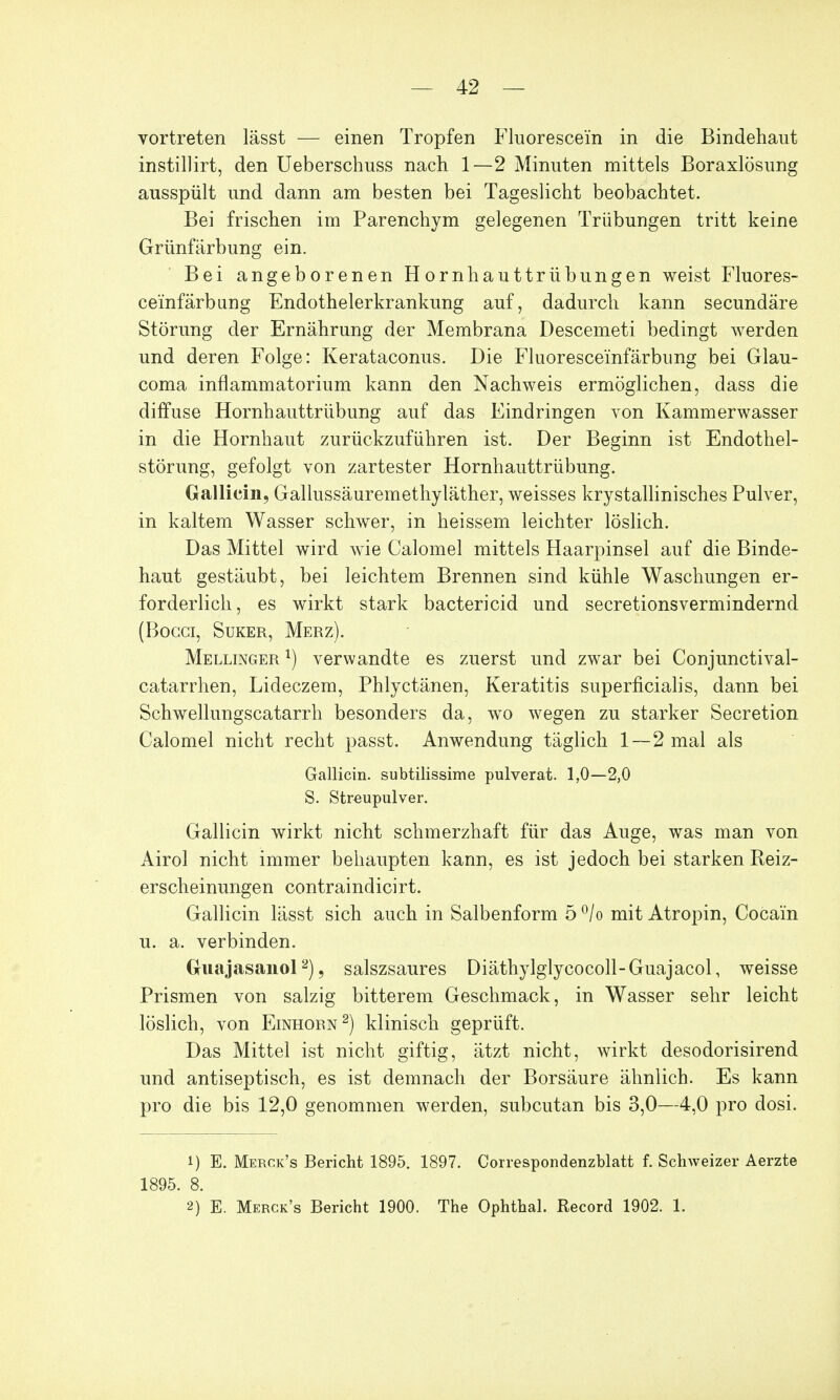 vortreten lässt — einen Tropfen Fluorescem in die Bindehaut instillirt, den Ueberschuss nach 1—2 Minuten mittels Boraxlösung ausspült und dann am besten bei Tageslicht beobachtet. Bei frischen im Parenchym gelegenen Trübungen tritt keine Grünfärbung ein. Bei angeborenen Hornhauttrübungen weist Fluores- ceinfärbung Endothelerkrankung auf, dadurch kann secundäre Störung der Ernährung der Membrana Descemeti bedingt werden und deren Folge: Kerataconus. Die Fluoresceinfärbung bei Glau- coma inflammatorium kann den Nachweis ermöglichen, dass die diffuse Hornhauttrübung auf das Eindringen von Kammerwasser in die Hornhaut zurückzuführen ist. Der Beginn ist Endothel- störung, gefolgt von zartester Hornhauttrübung. Galliern, Gallussäuremethyläther, weisses krystallinisches Pulver, in kaltem Wasser schwer, in heissem leichter löslich. Das Mittel wird wie Calomel mittels Haarpinsel auf die Binde- haut gestäubt, bei leichtem Brennen sind kühle Waschungen er- forderlich, es wirkt stark bactericid und secretionsvermindernd (Bocci, Suker, Merz). Mellinger l) verwandte es zuerst und zwar bei Conjunctival- catarrhen, Lideczem, Phlyctänen, Keratitis superficialis, dann bei Schwellungscatarrh besonders da, wo wegen zu starker Secretion Calomel nicht recht passt. Anwendung täglich 1—2 mal als Gallicin. subtilissime pulverat. 1,0—2,0 S. Streupulver. Gallicin wirkt nicht schmerzhaft für das Auge, was man von Airol nicht immer behaupten kann, es ist jedoch bei starken Beiz- erscheinungen contraindicirt. Gallicin lässt sich auch in Salbenform 5°/o mit Atropin, Cocain u. a. verbinden. Guajasanol2), salszsaures Diäthylglycocoll-Guajacol, weisse Prismen von salzig bitterem Geschmack, in Wasser sehr leicht löslich, von Einhorn2) klinisch geprüft. Das Mittel ist nicht giftig, ätzt nicht, wirkt desodorisirend und antiseptisch, es ist demnach der Borsäure ähnlich. Es kann pro die bis 12,0 genommen werden, subcutan bis 3,0—4,0 pro dosi. 1) E. Merck's Bericht 1895. 1897. Correspondenzblatt f. Schweizer Aerzte 1895. 8. 2) E. Merck's Bericht 1900. The Ophthal. Record 1902. 1.
