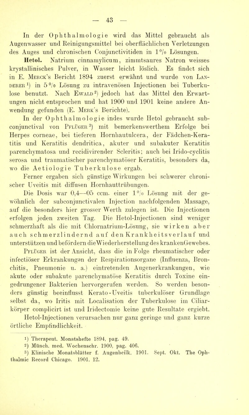 In der Ophthalmologie wird das Mittel gebraucht als Augenwasser und Reinigungsmittel bei oberflächlichen Verletzungen des Auges und chronischen Conjunctivitiden in l°/o Lösungen. Hetol. Natrium cinnamylicum, zimmtsaures Natron weisses krystallinisches Pulver, in Wasser leicht löslich. Es findet sich in E. Merck's Bericht 1894 zuerst erwähnt und wurde von Lan- derer1) in 5°/o Lösung zu intravenösen Injectionen bei Tuberku- lose benutzt. Nach Ewald2) jedoch hat das Mittel den Erwart- ungen nicht entsprochen und hat 1900 und 1901 keine andere An- wendung gefunden (E. Merk's Berichte). In der Ophthalmologie indes wurde Hetol gebraucht sub- conjunctival von Pflüger 3) mit bemerkenswerthem Erfolge bei Herpes corneae, bei tieferen Hornhautulcera, der Fädchen-Kera- titis und Keratitis dendritica, akuter und subakuter Keratitis parenchymatosa und recidivirender Scleritis; auch bei Irido-cyclitis serosa und traumatischer parenchymatöser Keratitis, besonders da, wo die Aetiologie Tuberkulose ergab. Ferner ergaben sich günstige Wirkungen bei schwerer chroni- scher Uveitis mit diffusen Hornhauttrübungen. Die Dosis war 0,4—05 ccm. einer l°/o Lösung mit der ge- wöhnlich der subconjunctivalen Injection nachfolgenden Massage, auf die besonders hier grosser Werth zulegen ist. Die Injectionen erfolgen jeden zweiten Tag. Die Hetol-Injectionen sind weniger schmerzhaft als die mit Chlornatrium-Lösung, sie wirken aber auch schmerzlindernd auf den Krankheitsverlauf und unterstützen und befördern dieWiederherstellung des krankenGewebes. Pflüger ist der Ansicht, dass die in Folge rheumatischer oder infectiöser Erkrankungen der Respirationsorgane (Influenza, Bron- chitis, Pneumonie u. a.) eintretenden Augenerkrankungen, wie akute oder subakute parenchymatöse Keratitis durch Toxine ein- gedrungener Bakterien hervorgerufen werden. So werden beson- ders günstig beeinflusst Kerato-Uveitis tuberkulöser Grundlage selbst da, wo Iritis mit Localisation der Tuberkulose im Ciliar- körper complicirt ist und Iridectomie keine gute Resultate ergiebt. Hetol-Injectionen verursachen nur ganz geringe und ganz kurze örtliche Empfindlichkeit. 1) Therapeut. Monatshefte 1894. pag. 49. 2) Münch, med. Wochenschr. 1900, pag. 406. 3) Klinische Monatsblätter f. Augenheilk. 1901. Sept. Okt. The Oph- thalmie Record Chicago. 1901. 12.