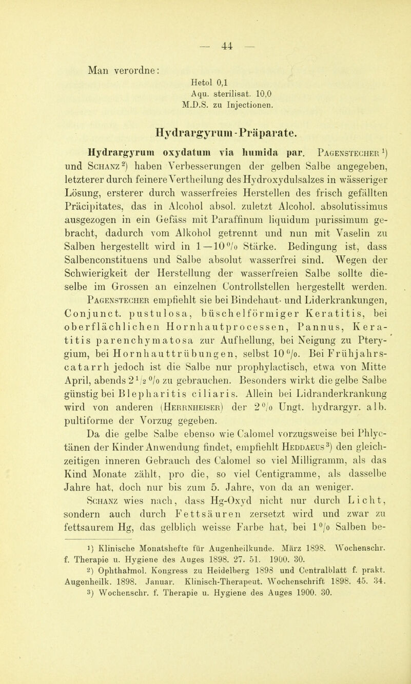 Man verordne: Hetol 0,1 Aqu. sterilisat. 10,0 M.D.S. zu Injectionen. Hydrargyrum - Präparate. Hydrargyrum oxydatum via humida par. Pagenstecher *) und Schanz2) haben Verbesserungen der gelben Salbe angegeben, letzterer durch feinere Yertheilung des Hydroxydulsalzes in wässeriger Lösung, ersterer durch wasserfreies Herstellen des frisch gefällten Präcipitates, das in Alcohol absol. zuletzt Alcohol. absolutissimus ausgezogen in ein Gefäss mit Paraffmum liquidum purissimum ge- bracht, dadurch vom Alkohol getrennt und nun mit Vaselin zu Salben hergestellt wird in 1—10°/o Stärke. Bedingung ist, dass Salbenconstituens und Salbe absolut wasserfrei sind. Wegen der Schwierigkeit der Herstellung der wasserfreien Salbe sollte die- selbe im Grossen an einzelnen Controllstellen hergestellt werden. Pagenstecher empfiehlt sie bei Bindehaut- und Liderkrankungen, Conjunct. pustulosa, büschelförmiger Keratitis, bei oberflächlichen Hornhautprocessen, Pannus, Kera- titis parenchymatosa zur Aufhellung, bei Neigung zu Ptery- gium, bei Hornh auttrÜbung en, selbst 10 °/o. Bei Frühjahrs- catarrh jedoch ist die Salbe nur prophylactisch, etwa von Mitte April, abends 21/2 °/o zu gebrauchen. Besonders wirkt die gelbe Salbe günstig bei Blepharitis ciliaris. Allein bei Lidranderkrankung wird von anderen (Herrnheiser) der 2°/o Ungt. hydrargyr. alb. pultiforme der Vorzug gegeben. Da die gelbe Salbe ebenso wie Calomel vorzugsweise bei Phlyc- tänen der Kinder Anwendung findet, empfiehlt Heddaeus3) den gleich- zeitigen inneren Gebrauch des Calomel so viel Milligramm, als das Kind Monate zählt, pro die, so viel Centigramme, als dasselbe Jahre hat, doch nur bis zum 5. Jahre, von da an weniger. Schanz wies nach, dass Hg-Oxyd nicht nur durch Licht, sondern auch durch Fettsäuren zersetzt wird und zwar zu fettsaurem Hg, das gelblich weisse Farbe hat, bei l°/o Salben be- 1) Klinische Monatshefte für Augenheilkunde. März 1898. Wochenschr. f. Therapie u. Hygiene des Auges 1898. 27. 51. 1900. 30. 2) Ophthalmol. Kongress zu Heidelberg 1898 und Centraiblatt f. prakt. Augenheilk. 1898. Januar. Klinisch-Therapeut. Wochenschrift 1898. 45. 34. 3) Wochenschr. f. Therapie u. Hygiene des Auges 1900. 30.