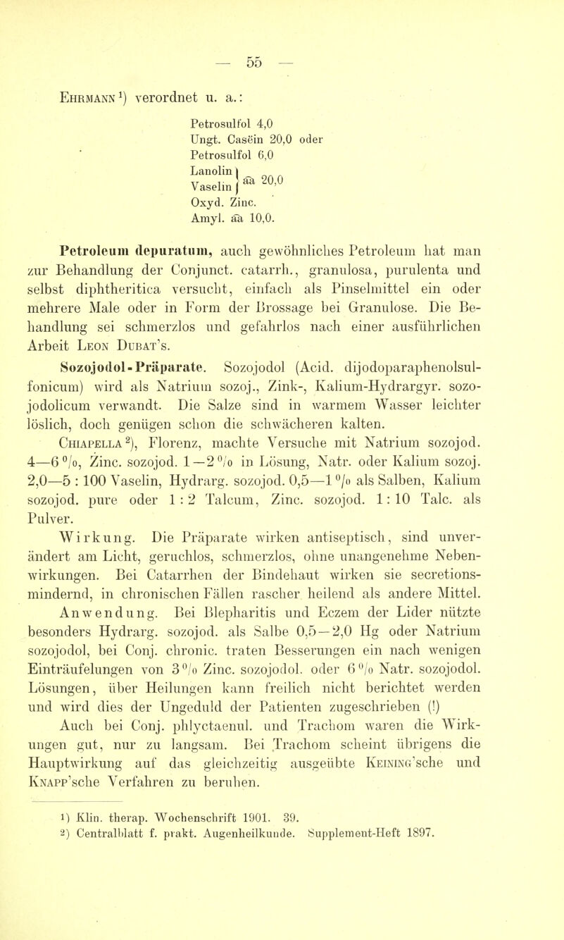 Ehrmann1) verordnet u. a.: Petrosulfol 4,0 Ungt. Casein 20.0 oder Petrosulfol 6,0 Lanolin | xr r äa 20,0 V aselm J Oxyd. Zinc. AmyJ. aa 10,0. Petroleum depuratum, auch gewöhnliches Petroleum hat man zur Behandlung der Conjunct. catarrh., granulosa, purulenta und selbst diphtheritica versucht, einfach als Pinselmittel ein oder mehrere Male oder in Form der Brossage bei Granulöse. Die Be- handlung sei schmerzlos und gefahrlos nach einer ausführlichen Arbeit Leon Dubat's. Sozojodol-Präparate. Sozojodol (Acid. dijodoparaphenolsul- fonicum) wird als Natrium sozoj., Zink-, Kalium-Hyclrargyr. sozo- jodolicum verwandt. Die Salze sind in warmem Wasser leichter löslich, doch genügen schon die schwächeren kalten. Chiapella2), Florenz, machte Versuche mit Natrium sozojocl. 4—6°/o, Zinc. sozojod. 1—2°/o in Lösung, Natr. oder Kalium sozoj. 2,0—5 : 100 Vaselin, Hydrarg. sozojod. 0,5—1 °/o als Salben, Kalium sozojod. pure oder 1:2 Talcum, Zinc. sozojod. 1:10 Tale, als Pulver. Wirkung. Die Präparate wirken antiseptisch, sind unver- ändert am Licht, geruchlos, schmerzlos, ohne unangenehme Neben- wirkungen. Bei Catarrhen der Bindehaut wirken sie secretions- mindernd, in chronischen Fällen rascher heilend als andere Mittel. Anwendung. Bei Blepharitis und Eczem der Lider nützte besonders Hydrarg. sozojod. als Salbe 0,5 — 2,0 Hg oder Natrium sozojodol, bei Conj. chronic, traten Besserungen ein nach wenigen Einträufelungen von 3°/o Zinc. sozojodol. oder 6 °/o Natr. sozojodol. Lösungen, über Heilungen kann freilich nicht berichtet werden und wird dies der Ungeduld der Patienten zugeschrieben (I) Auch bei Conj. phlyctaenul. und Trachom waren die Wirk- ungen gut, nur zu langsam. Bei Trachom scheint übrigens die Hauptwirkung auf das gleichzeitig ausgeübte KEiNiNG'sche und IvNAPp'sche Verfahren zu beruhen. 1) Klin. therap. Wochenschrift 1901. 39. 2) Centralblatt f. pvakt. Augenheilkunde. Supplement-Heft 1897.