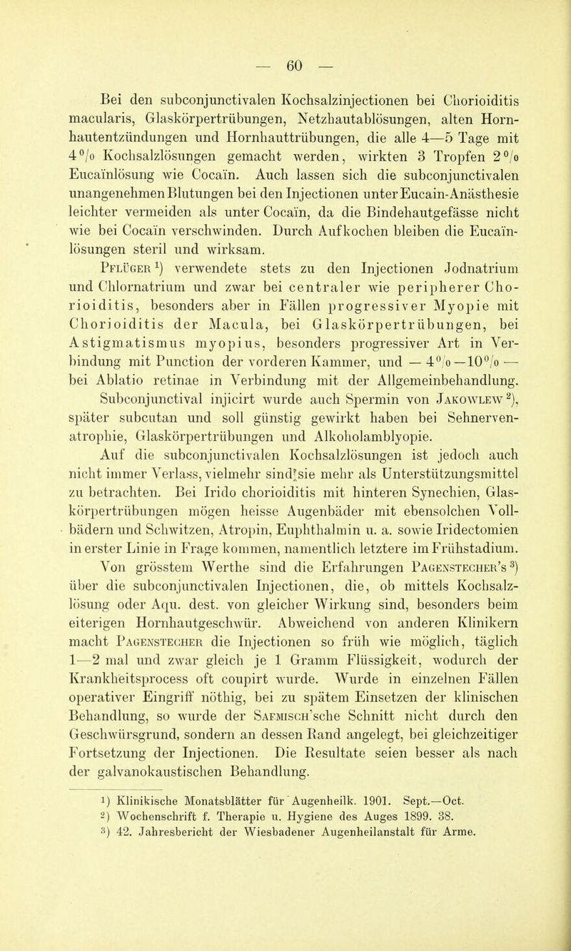 Bei den subconjunctivalen Kochsalzinjectionen bei Chorioiditis macularis, Glaskörpertrübungen, Netzhautablösungen, alten Horn- hautentzündungen und Hornhauttrübungen, die alle 4—5 Tage mit 4°/o Kochsalzlösungen gemacht werden, wirkten 3 Tropfen 2°/o Eucainlösung wie Cocain. Auch lassen sich die subconjunctivalen unangenehmen Blutungen bei den Injectionen unter Eucain-Anästhesie leichter vermeiden als unter Cocain, da die Bindehautgefässe nicht wie bei Cocain verschwinden. Durch Aufkochen bleiben die Eucain- lösungen steril und wirksam. Pflüger *) verwendete stets zu den Injectionen Jodnatrium und Chlornatrium und zwar bei centraler wie peripherer Cho- rioiditis, besonders aber in Fällen progressiver Myopie mit Chorioiditis der Macula, bei Glaskörpertrübungen, bei Astigmatismus myopius, besonders progressiver Art in Ver- bindung mit Punction der vorderen Kammer, und — 4°/o—10°/o — bei Ablatio retinae in Verbindung mit der Allgemeinbehandlung. Subconjunctival injicirt wurde auch Spermin von Jakowlew2), später subcutan und soll günstig gewirkt haben bei Sehnerven- atrophie, Glaskörpertrübungen und Alkoholamblyopie. Auf die subconjunctivalen Kochsalzlösungen ist jedoch auch nicht immer Verlass, vielmehr sindjsie mehr als Unterstützungsmittel zu betrachten. Bei Irido Chorioiditis mit hinteren Synechien, Glas- körpertrübungen mögen heisse Augenbäder mit ebensolchen Voll- bädern und Schwitzen, Atropin, Euphthalmin u. a. sowie Iridectomien in erster Linie in Frage kommen, namentlich letztere im Frühstadium. Von grösstem Werthe sind die Erfahrungen Pagenstecher's 3) über die subconjunctivalen Injectionen, die, ob mittels Kochsalz- lösung oder Aqu. dest. von gleicher Wirkung sind, besonders beim eiterigen Hornhautgeschvvür. Abweichend von anderen Klinikern macht Pagenstecher die Injectionen so früh wie möglich, täglich 1—2 mal und zwar gleich je 1 Gramm Flüssigkeit, wodurch der Krankheitsprocess oft coupirt wurde. Wurde in einzelnen Fällen operativer Eingriff nöthig, bei zu spätem Einsetzen der klinischen Behandlung, so wurde der SAEMiscH'sche Schnitt nicht durch den Geschwürsgrund, sondern an dessen Rand angelegt, bei gleichzeitiger Fortsetzung der Injectionen. Die Resultate seien besser als nach der galvanokaustischen Behandlung. 1) Klinikische Monatsblätter für Augenheilk. 1901. Sept.—Oct. 2) Wochenschrift f. Therapie u. Hygiene des Auges 1899. 38. 3) 42. Jahresbericht der Wiesbadener Augenheilanstalt für Arme.
