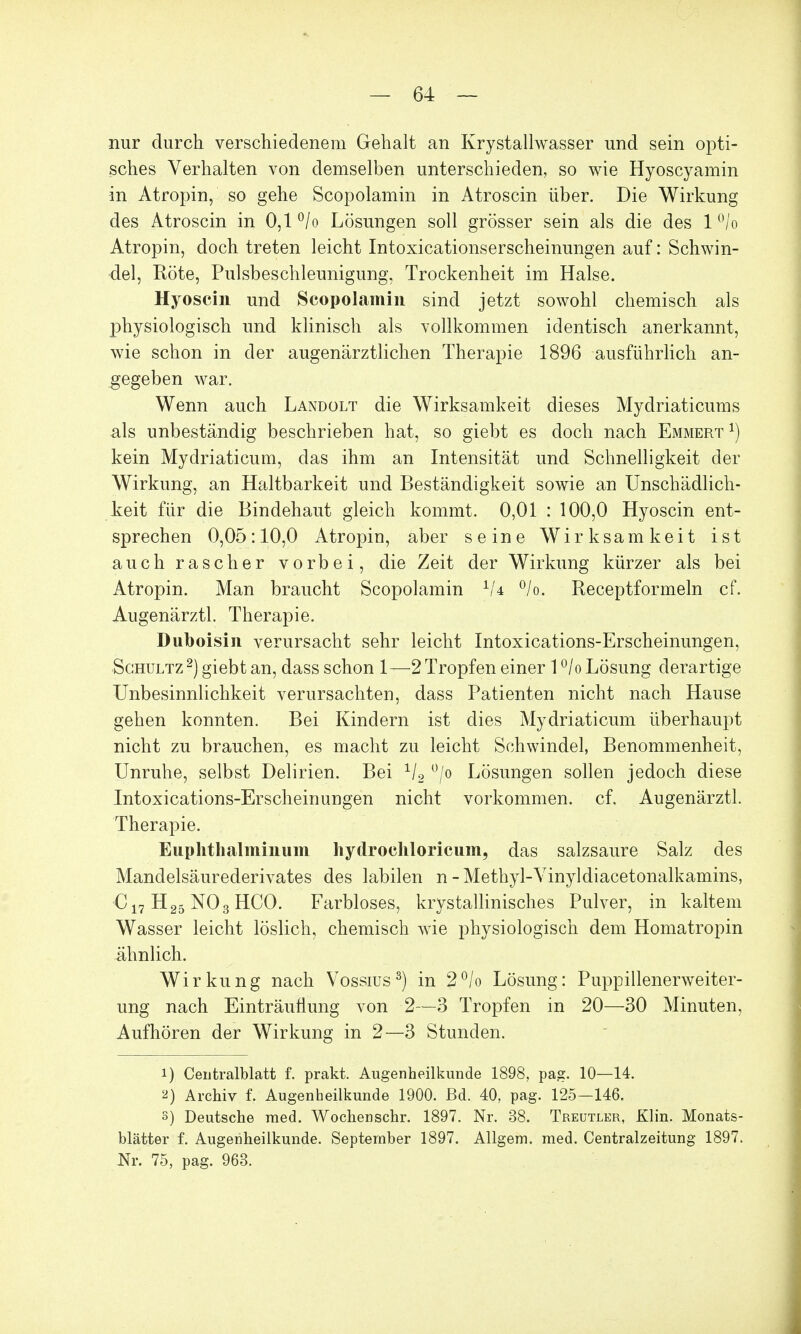 nur durch verschiedenem Gehalt an Krystallwasser und sein opti- sches Verhalten von demselben unterschieden, so wie Hyoscyamin in Atropin, so gehe Scopolamin in Atroscin über. Die Wirkung des Atroscin in 0,1 °/o Lösungen soll grösser sein als die des 1 °/o Atropin, doch treten leicht Intoxicationserscheinungen auf: Schwin- del, Röte, Pulsbeschleunigung, Trockenheit im Halse. Hyoscin und Scopolamin sind jetzt sowohl chemisch als physiologisch und klinisch als vollkommen identisch anerkannt, wie schon in der augenärztlichen Therapie 1896 ausführlich an- gegeben war. Wenn auch Landolt die Wirksamkeit dieses Mydriaticums als unbeständig beschrieben hat, so giebt es doch nach Emmert x) kein Mydriaticum, das ihm an Intensität und Schnelligkeit der Wirkung, an Haltbarkeit und Beständigkeit sowie an Unschädlich- keit für die Bindehaut gleich kommt. 0,01 : 100,0 Hyoscin ent- sprechen 0,05:10,0 Atropin, aber seine Wirksamkeit ist auch rascher vorbei, die Zeit der Wirkung kürzer als bei Atropin. Man braucht Scopolamin 1U °/o. Receptformeln cf. Augenärztl. Therapie. Duboisin verursacht sehr leicht Intoxications-Erscheinungen, Schultz2) giebt an, dass schon 1—2 Tropfen einer l°/o Lösung derartige Unbesinnlichkeit verursachten, dass Patienten nicht nach Hause gehen konnten. Bei Kindern ist dies Mydriaticum überhaupt nicht zu brauchen, es macht zu leicht Schwindel, Benommenheit, Unruhe, selbst Delirien. Bei 1/2 °/o Lösungen sollen jedoch diese Intoxications-Erscheinungen nicht vorkommen, cf. Augenärztl. Therapie. Euphthalminiim hydrochloricum, das salzsaure Salz des Mandelsäurederivates des labilen n - Methyl-Vinyldiacetonalkamins, C17 H25 NO 3 HCO. Farbloses, krystallinisches Pulver, in kaltem Wasser leicht löslich, chemisch wie physiologisch dem Homatropin ähnlich. Wirkung nach Vossius3) in 2°/o Lösung: Puppillenerweiter- ung nach Einträufiung von 2—3 Tropfen in 20—30 Minuten, Aufhören der Wirkung in 2—3 Stunden. 1) Centralblatt f. prakt. Augenheilkunde 1898, pag. 10—14. 2) Archiv f. Augenheilkunde 1900. Bd. 40, pag. 125-146. s) Deutsche med. Wochenschr. 1897. Nr. 38. Treutler, Klin. Monats- blätter f. Augenheilkunde. September 1897. Allgem. med. Centraizeitung 1897. Nr. 75, pag. 963.