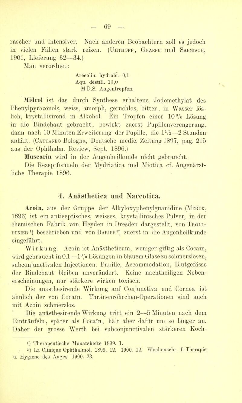 rascher und intensiver. Nach anderen Beobachtern soll es jedoch in vielen Fällen stark reizen. (Uhthoff, Graefe und Saemisch, 1901, Lieferung 32—34.) Man verordnet: Arecolin. hydrobr. 0,1 Aqu. destill. 10,0 M.D.S. Augentropfen. Midrol ist das durch Synthese erhaltene Jodomethylat des Phenylpyrazonols, weiss, amorph, geruchlos, bitter, in Wasser lös- lich, krystallisirend in Alkohol. Ein Tropfen einer 10°/o Lösung in die Bindehaut gebracht, bewirkt zuerst Pupillenverengerung, dann nach 10 Minuten Erweiterung der Pupille, die IV2—2 Stunden anhält. (Cattaneo Bologna, Deutsche medic. Zeitung 1897, pag. 215 aus der Ophthalm. Review, Sept. 1896.) Muscarin wird in der Augenheilkunde nicht gebraucht. Die Rezeptformeln der Mydriatica und Miotica cf. Augenärzt- liche Therapie 1896. 4. Anästhetica und Narcotica. Acoin, aus der Gruppe der Alkyloxyphenylguanidine (Merck, 1896) ist ein antiseptisches, weisses, krystallinisches Pulver, in der chemischen Fabrik von Heyden in Dresden dargestellt, von Troll- denier1) beschrieben und von Darier2) zuerst in die Augenheilkunde eingeführt. Wirkung. Acoin ist Anästheticum, weniger giftig als Cocain, wird gebraucht in 0,1—l°/o Lösungen in blauem Glase zu schmerzlosen, subconjunctivalen Injectionen. Pupille, Accommodation, Blutgefässe der Bindehaut bleiben unverändert. Keine nachtheiligen Neben- erscheinungen, nur stärkere wirken toxisch. Die anästhesirende Wirkung auf Conjunctiva und Cornea ist ähnlich der von Cocain. Thränenröhrchen-Operationen sind auch mit Acoin schmerzlos. Die anästhesirende Wirkung tritt ein 2—5 Minuten nach dem Einträufeln, später als Cocain, hält aber dafür um so länger an. Daher der grosse Werth bei subconjunctivalen stärkeren Koch- 1) Therapeutische Monatshefte 1899. 1. 2) La Clinique Ophthalmol. 1899. 12. 1900. 12. Wochenschr. f. Therapie u. Hygiene des Auges. 1900. 23.