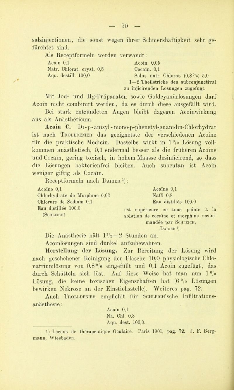 salzinjectionen, die sonst wegen ihrer Schmerzhaftigkeit sehr ge- fürchtet sind. Als Receptformeln werden verwandt: Acoin 0,1 Acoin. 0,05 Natr. Chlorat. cryst. 0,8 Cocain. 0,1 Aqu. destill. 100,0 Solut. natr. Chlorat. (0,8%) 5,0 1 — 2 Theilstriche den subconjunctival zu injicirenden Lösungen zugefügt. Mit Jod- und Hg-Präparaten sowie Goldcyanürlösungen darf Acoin nicht combinirt werden, da es durch diese ausgefällt wird. Bei stark entzündeten Augen bleibt dagegen Acoinwirkung aus als Anästheticum. Acoin C. Di-p-anisyl- mono-p-phenetyl-guanidin-Chlorhydrat ist nach Trolldenier das geeignetste der verschiedenen Acoine für die praktische Medicin. Dasselbe wirkt in 1 °/o Lösung voll- kommen anästhetisch, 0,1 endermal besser als die früheren Acoine und Cocain, gering toxisch, in hohem Maasse desinficirend, so dass die Lösungen bakterienfrei bleiben. Auch subcutan ist Acoin weniger giftig als Cocain. Receptformeln nach Darier : Acoine 0,1 Acoine 0,1 Chlorhydrate de Morphine 0,02 NaCl 0,8 Chlorure de Sodium 0,1 Eau distillee 100,0 Eau distillee 100,0 est superieure en tous points ä la (Schleich) Solution de coca'ine et morphine recom- mandee par Schleich. Darier 1). Die Anästhesie hält IV2—2 Stunden an. Acoinlösungen sind dunkel aufzubewahren. Herstellung der Lösung. Zur Bereitung der Lösung wird nach geschehener Reinigung der Flasche 10,0 physiologische Chlo- natriumlösung von 0,8°/o eingefüllt und 0;1 Acoin zugefügt, das durch Schütteln sich löst. Auf diese Weise hat man nun 1 °/o Lösung, die keine toxischen Eigenschaften hat (6 °/o Lösungen bewirken Nekrose an der Einstichsstelle). Weiteres pag. 72. Auch Trolldenier empfiehlt für ScHLEiCH'sche Infiltrations- anästhesie : Acoin 0,1 Na. Chi. 0,8 Aqu. dest. 100,0. 1) Lecons de therapeutique Oculaire. Paris 1901, pag. 72. J. F. Berg- mann, Wiesbaden.