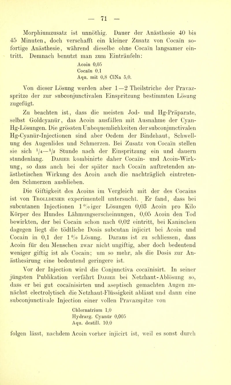 Morphiumzusatz ist unnöthig. Dauer der Anästhesie 40 bis 45 Minuten, doch verschafft ein kleiner Zusatz von Cocain so- fortige Anästhesie, während dieselbe ohne Cocain langsamer ein- tritt. Demnach benutzt man zum Einträufeln: Acoin 0,05 Cocain 0,1 Aqu. mit 0,8 ClNa 5,0. Von dieser Lösung werden aber 1—2 Theilstriche der Pravaz- spritze der zur subconjunctivalen Einspritzung bestimmten Lösung zugefügt. Zu beachten ist, dass die meisten Jod- und Hg-Präparate, selbst Goldcyanür, das Acoin ausfällen mit Ausnahme der Cyan- Hg-Lösungen. Die grössten Unbequemlichkeiten der subconjunctivalen Hg-Cyanür-Injectionen sind aber Oedem der Bindehaut, Schwell- ung des Augenlides und Schmerzen. Bei Zusatz von Cocain stellen sie sich 1j*—1/2 Stunde nach der Einspritzung ein und dauern stundenlang. Darier kombinirte daher Cocain- und Acoin-Wirk- ung, so dass auch bei der später nach Cocain auftretenden an- ästhetischen Wirkung des Acoin auch die nachträglich eintreten- den Schmerzen ausblieben. Die Giftigkeit des Acoins im Vergleich mit der des Cocains ist von Trolldenier experimentell untersucht. Er fand, dass bei subcutanen Injectionen l°/oiger Lösungen 0,03 Acoin pro Kilo Körper des Hundes Lähmungserscheinungen, 0,05 Acoin den Tod bewirkten, der bei Cocain schon nach 0,02 eintritt, bei Kaninchen dagegen liegt die tödtliche Dosis subcutan injicirt bei Acoin und Cocain in 0,1 der 1 °/o Lösung. Daraus ist zu schliessen, dass Acoin für den Menschen zwar nicht ungiftig, aber doch bedeutend weniger giftig ist als Cocain; um so mehr, als die Dosis zur An- ästhesirung eine bedeutend geringere ist. Vor der Injection wird die Conjunctiva cocainisirt. In seiner jüngsten Publikation verfährt Darier bei Netzhaut-Ablösung so, dass er bei gut cocainisirten und aseptisch gemachten Augen zu- nächst electrolytisch die Netzhaut-Flüssigkeit ablässt und dann eine subconjunctivale Injection einer vollen Pravazspitze von Chlornatrium 1,0 Hydrarg. Cyanür 0,005 Aqu. destill. 10,0 folgen lässt, nachdem Acoin vorher injicirt ist, weil es sonst durch