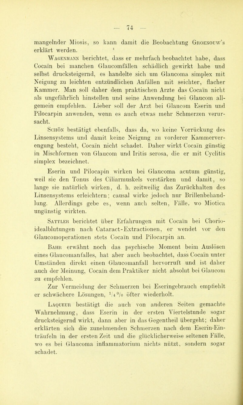 mangelnder Miosis, so kann damit die Beobachtung Groenouw's erklärt werden. Wagenmann berichtet, dass er mehrfach beobachtet habe, dass Cocain bei manchen Glaucomfällen schädlich gewirkt habe und selbst drucksteigernd, es handelte sich um Glaucoma simplex mit Neigung zu leichten entzündlichen Anfällen mit seichter, flacher Kammer. Man soll daher dem praktischen Arzte das Cocain nicht als ungefährlich hinstellen und seine Anwendung bei Glaucom all- gemein empfehlen. Lieber soll der Arzt bei Glaucom Eserin und Pilocarpin anwenden, wenn es auch etwas mehr Schmerzen verur- sacht. Schön bestätigt ebenfalls, dass da, wo keine Vorrückung des Linsensystems und damit keine Neigung zu vorderer Kammerver- engung besteht, Cocain nicht schadet. Daher wirkt Cocain günstig in Mischformen von Glaucom und Iritis serosa, die er mit Cyclitis simplex bezeichnet. Eserin und Pilocapin wirken bei Glaucoma acutum günstig, weil sie den Tonus des Ciliarmuskels verstärken und damit, so lange sie natürlich wirken, d. h. zeitweilig das Zurückhalten des Linsensystems erleichtern; causal wirke jedoch nur Brillenbehand- lung. Allerdings gebe es, wenn auch selten, Fälle, wo Miotica ungünstig wirkten. Sattler berichtet über Erfahrungen mit Cocain bei Chorio- idealblutungen nach Cataract-Extractionen, er wendet vor den Glaucomoperationen stets Cocain und Pilocarpin an. Bahr erwähnt noch das psychische Moment beim Auslösen eines Glaucomanfalles, hat aber auch beobachtet, dass Cocain unter Umständen direkt einen Glaucomanfall hervorruft und ist daher auch der Meinung, Cocain dem Praktiker nicht absolut bei Glaucom zu empfehlen. Zur Vermeidung der Schmerzen bei Eseringebrauch empfiehlt er schwächere Lösungen, 1U°jo öfter wiederholt. Laqueur bestätigt die auch von anderen Seiten gemachte Wahrnehmung, dass Eserin in der ersten Viertelstunde sogar drucksteigernd wirkt, dann aber in das Gegentheil übergeht; daher erklärten sich die zunehmenden Schmerzen nach dem Eserin-Ein- träufeln in der ersten Zeit und die glücklicherweise seltenen Fälle, wo es bei Glaucoma infiammatorium nichts nützt, sondern sogar schadet.