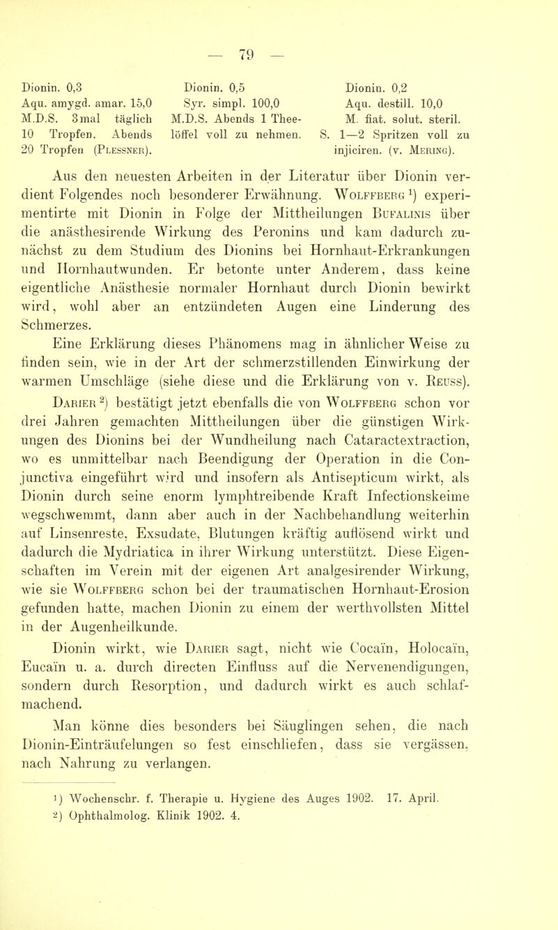 Dionin. 0,3 Dionin. 0,5 Dionin. 0,2 Aqu. amygd. amar. 15,0 Syr. simpl. 100,0 Aqu. destill. 10,0 M.D.S. 3mal täglich M.D.S. Abends 1 Thee- M. fiat. solut. steril. 10 Tropfen. Abends löffei voll zu nehmen. S. 1—2 Spritzen voll zu 20 Tropfen (Plessner). injiciren. (v. Mering). Aus den neuesten Arbeiten in der Literatur über Dionin ver- dient Folgendes noch besonderer Erwähnung. Wolffberg x) experi- mentirte mit Dionin in Folge der Mittheilungen Bufalinis über die anästhesirende Wirkung des Peronins und kam dadurch zu- nächst zu dem Studium des Dionins bei Hornhaut-Erkrankungen und Hornhautwunden. Er betonte unter Anderem, dass keine eigentliche Anästhesie normaler Hornhaut durch Dionin bewirkt wird, wohl aber an entzündeten Augen eine Linderung des Schmerzes. Eine Erklärung dieses Phänomens mag in ähnlicher Weise zu linden sein, wie in der Art der schmerzstillenden Einwirkung der warmen Umschläge (siehe diese und die Erklärung von v. Reuss). Darier2) bestätigt jetzt ebenfalls die von Wolffberg schon vor drei Jahren gemachten Mittheilungen über die günstigen Wirk- ungen des Dionins bei der Wundheilung nach Cataractextraction, wo es unmittelbar nach Beendigung der Operation in die Con- junctiva eingeführt wird und insofern als Antisepticum wirkt, als Dionin durch seine enorm lymphtreibende Kraft Infectionskeime wegschwemmt, dann aber auch in der Nachbehandlung weiterhin auf Linsenreste, Exsudate, Blutungen kräftig auflösend wirkt und dadurch die Mydriatica in ihrer Wirkung unterstützt. Diese Eigen- schaften im Verein mit der eigenen Art analgesirender Wirkung, wie sie Wolffberg schon bei der traumatischen Hornhaut-Erosion gefunden hatte, machen Dionin zu einem der werthvollsten Mittel in der Augenheilkunde. Dionin wirkt, wie Darier sagt, nicht wie Cocain, Holocain, Eucai'n u. a. durch directen Einfluss auf die Nervenendigungen, sondern durch Resorption, und dadurch wirkt es auch schlaf- machend. Man könne dies besonders bei Säuglingen sehen, die nach Dionin-Einträufelungen so fest einschliefen, dass sie vergässem nach Nahrung zu verlangen. 1) Wochenschr. f. Therapie u. Hygiene des Auges 1902. 17. Apri 2) Ophthalmolog. Klinik 1902. 4.