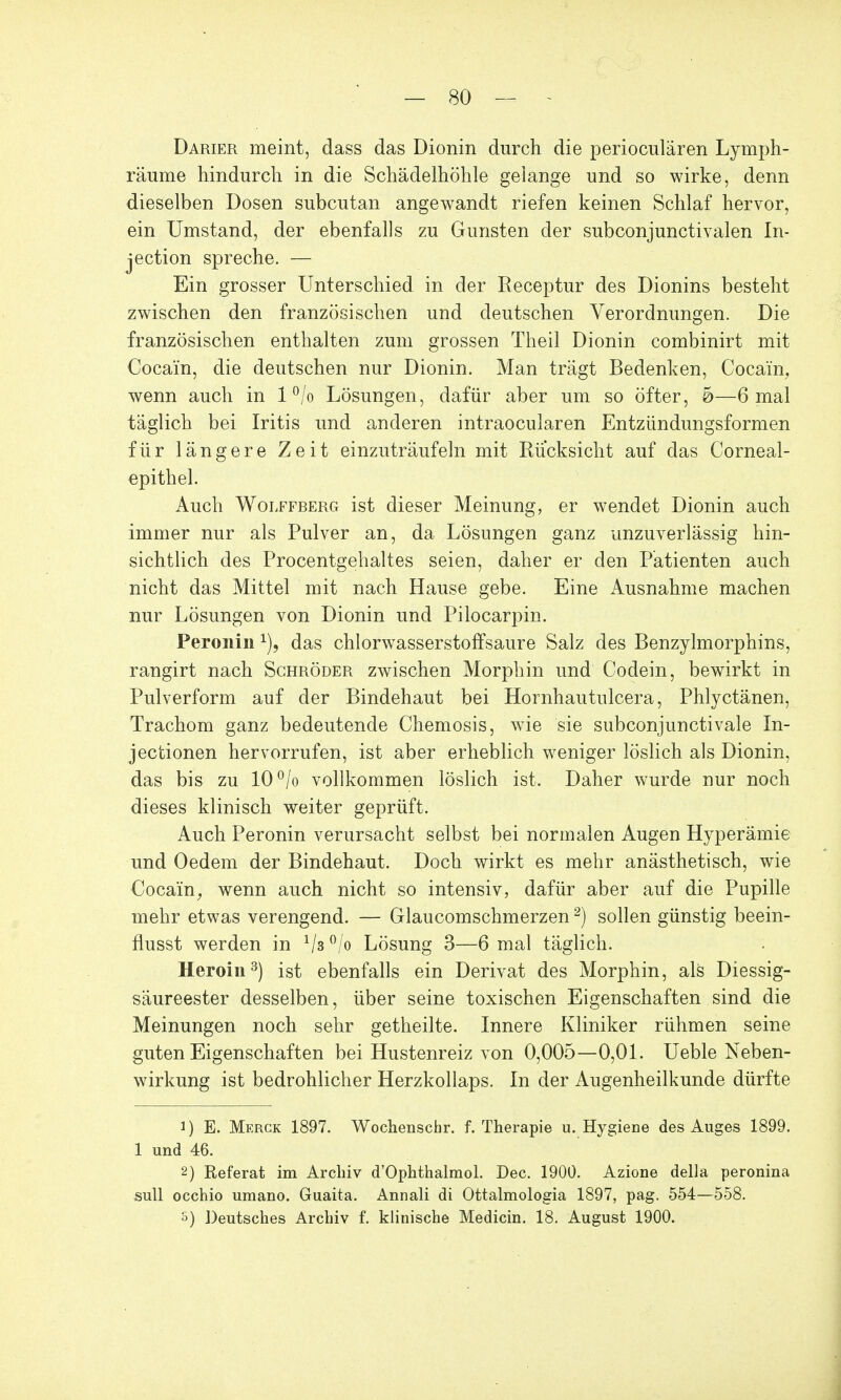 Darier meint, dass das Dionin durch die perioculären Lymph- räume hindurch in die Schädelhöhle gelange und so wirke, denn dieselben Dosen subcutan angewandt riefen keinen Schlaf hervor, ein Umstand, der ebenfalls zu Gunsten der subconjunctivalen In- jection spreche. — Ein grosser Unterschied in der Receptur des Dionins besteht zwischen den französischen und deutschen Verordnungen. Die französischen enthalten zum grossen Theil Dionin combinirt mit Cocain, die deutschen nur Dionin. Man trägt Bedenken, Cocain, wenn auch in 1 °/o Lösungen, dafür aber um so öfter, &—6 mal täglich bei Iritis und anderen intraocularen Entzündungsformen für längere Zeit einzuträufeln mit Rucksicht auf das Corneal- epithel. Auch Wolffberg ist dieser Meinung, er wendet Dionin auch immer nur als Pulver an, da Lösungen ganz unzuverlässig hin- sichtlich des Procentgehaltes seien, daher er den Patienten auch nicht das Mittel mit nach Hause gebe. Eine Ausnahme machen nur Lösungen von Dionin und Pilocarpin. Peronin x), das chlorwasserstoffsaure Salz des Benzylmorphins, rangirt nach Schröder zwischen Morphin und Codein, bewirkt in Pulverform auf der Bindehaut bei Hornhau tnlcera, Phlyctänen, Trachom ganz bedeutende Chemosis, wie sie subconjunctivale In- ject ionen hervorrufen, ist aber erheblich weniger löslich als Dionin, das bis zu 10°/o vollkommen löslich ist. Daher wurde nur noch dieses klinisch weiter geprüft. Auch Peronin verursacht selbst bei normalen Augen Hyperämie und Oedem der Bindehaut. Doch wirkt es mehr anästhetisch, wie Cocain, wenn auch nicht so intensiv, dafür aber auf die Pupille mehr etwas verengend. — Glaucomschmerzen2) sollen günstig beein- flusst werden in 1ls °/o Lösung 3—6 mal täglich. Heroin3) ist ebenfalls ein Derivat des Morphin, als Diessig- säureester desselben, über seine toxischen Eigenschaften sind die Meinungen noch sehr getheilte. Innere Kliniker rühmen seine guten Eigenschaften bei Hustenreiz von 0,005—0,01. Ueble Neben- wirkung ist bedrohlicher Herzkollaps. In der Augenheilkunde dürfte 1) E. Merck 1897. Wochenscfar. f. Therapie u. Hygiene des Auges 1899. 1 und 46. 2) Referat im Archiv d'Ophthalmol. Dec. 1900. Azione della peronina sull occhio umano. Guaita. Annali di Ottalmologia 1897, pag. 554—558. s) Deutsches Archiv f. klinische Medicin. 18. August 1900.