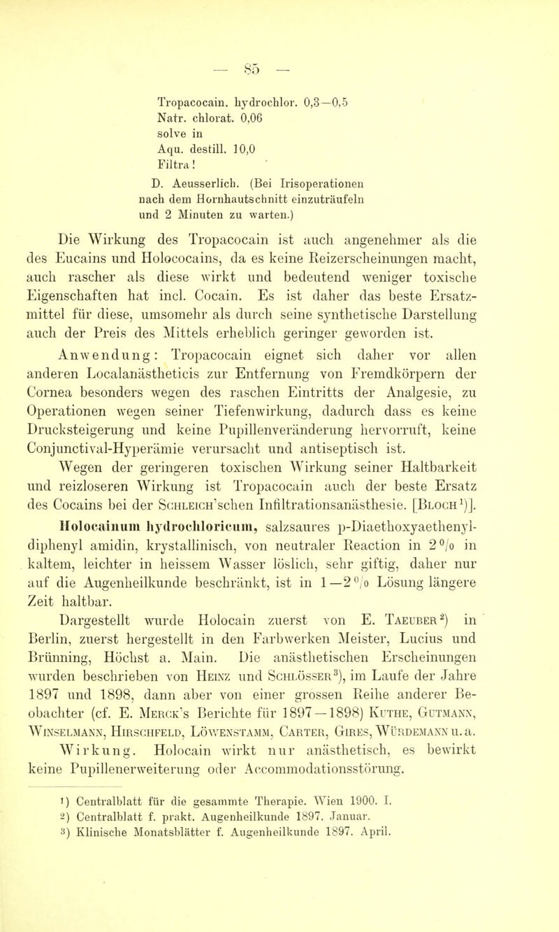 Tropacocain. hydrochlor. 0,3—0,5 Natr. chlorat. 0,06 solve in Aqu. destill. 10,0 Filtra! D. Aeusserlich. (Bei Irisoperationen nach dem Hornhautschnitt einzuträufeln und 2 Minuten zu warten.) Die Wirkung des Tropacocain ist auch angenehmer als die des Eucains und Holococains, da es keine Keizerscheinungen macht, auch rascher als diese wirkt und bedeutend weniger toxische Eigenschaften hat incl. Cocain. Es ist daher das beste Ersatz- mittel für diese, umsomehr als durch seine synthetische Darstellung auch der Preis des Mittels erheblich geringer geworden ist. Anwendung: Tropacocain eignet sich daher vor allen anderen Localanästheticis zur Entfernung von Fremdkörpern der Cornea besonders wegen des raschen Eintritts der Analgesie, zu Operationen wegen seiner Tiefenwirkung, dadurch dass es keine Drucksteigerung und keine Pupillenveränderung hervorruft, keine Conjunctival-Hyperämie verursacht und antiseptisch ist. Wegen der geringeren toxischen Wirkung seiner Haltbarkeit und reizloseren Wirkung ist Tropacocain auch der beste Ersatz des Cocains bei der ScHLEicH'schen Infiltrationsanästhesie. [Bloch1)]. Holocainum hydrochlöricum, salzsaures p-Diaethoxyaethenyi- diphenyl amidin, krystallinisch, von neutraler Keaction in 2°/o in kaltem, leichter in heissem Wasser löslich, sehr giftig, daher nur auf die Augenheilkunde beschränkt, ist in 1— 2°/o Lösung längere Zeit haltbar. Dargestellt wurde Holocain zuerst von E. Taeuber2) in Berlin, zuerst hergestellt in den Farbwerken Meister, Lucius und Brunning, Höchst a. Main. Die anästhetischen Erscheinungen wurden beschrieben von Heinz und Schlösser3), im Laufe der Jahre 1897 und 1898, dann aber von einer grossen Reihe anderer Be- obachter (cf. E. Merck's Berichte für 1897 — 1898) Küthe, Gutmann, Winselmann, Hirsghfeld, Löwenstamm, Carter, Gires, Würdemann u.a. Wirkung. Holocain wirkt nur anästhetisch, es bewirkt keine Pupillenerweiterung oder Accommodationsstörung. J) Centralblatt für die gesammte Therapie. Wien 1900. I. 2) Centralblatt f. prakt. Augenheilkunde 1897. Januar. 3) Klinische Monatsblätter f. Augenheilkunde 1897. April.