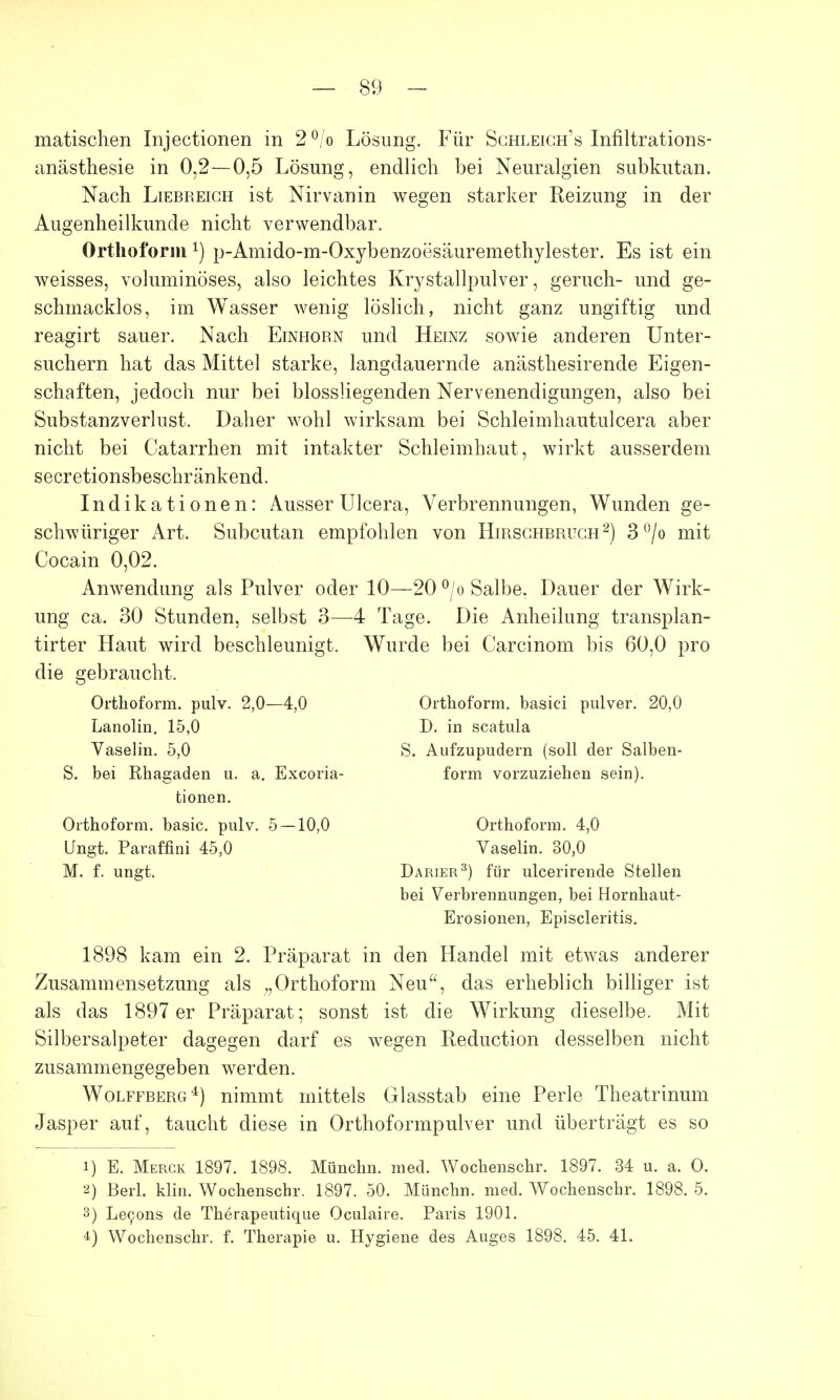 matischen Injectionen in 2°/o Lösung. Für Sghleigh's Infiltrations- anästhesie in 0,2—0,5 Lösung, endlich bei Neuralgien subkutan. Nach Liebreich ist Nirvanin wegen starker Reizung in der Augenheilkunde nicht verwendbar. Orthoform1) p-Amido-m-Oxybenzoesäuremethylester. Es ist ein weisses, voluminöses, also leichtes Krystallpulver, geruch- und ge- schmacklos, im Wasser wenig löslich, nicht ganz ungiftig und reagirt sauer. Nach Einhorn und Heinz sowie anderen Unter- suchern hat das Mittel starke, langdauernde anästhesirende Eigen- schaften, jedoch nur bei biossliegenden Nervenendigungen, also bei Substanzverlust. Daher wohl wirksam bei Schleimhautulcera aber nicht bei Catarrhen mit intakter Schleimhaut, wirkt ausserdem secretionsbeschränkend. Indikationen: AusserUlcera, Verbrennungen, Wunden ge- schwüriger Art. Subcutan empfohlen von Hirschbruch2) 3°/o mit Cocain 0,02. Anwendung als Pulver oder 10—20 °/o Salbe. Dauer der Wirk- ung ca. 30 Stunden, selbst 3—4 Tage. Die Anheilung transplan- tirter Haut wird beschleunigt. Wurde bei Carcinom bis 60,0 pro die gebraucht. Orthoform. pulv. 2,0—4,0 Orthoform. basici pulver. 20,0 Lanolin. 15,0 D. in scatula Vaselin. 5,0 S. Aufzupudern (soll der Salben- S. bei Rhagaden u. a. Excoria- form vorzuziehen sein). 1898 kam ein 2. Präparat in den Handel mit etwas anderer Zusammensetzung als Orthoform Neu, das erheblich billiger ist als das 1897 er Präparat; sonst ist die Wirkung dieselbe. Mit Silbersalpeter dagegen darf es wegen Reduction desselben nicht zusammengegeben werden. Wolffberg4) nimmt mittels Glasstab eine Perle Theatrinum Jasper auf, taucht diese in Orthoformpulver und überträgt es so 1) E. Merck 1897. 1898. Münchn. med. Wochenschr. 1897. 34 u. a. O. 2) Berl. klin. Wochenschr. 1897. 50. Münchn. med. Wochenschr. 1898. 5. 3) Lecons de Therapeutique Oculaire. Paris 1901. 4) Wochenschr. f. Therapie u. Hygiene des Auges 1898. 45. 41. tionen. Orthoform. basic. pulv. 5 — 10,0 Ungt. Paraffini 45,0 M. f. ungt. Orthoform. 4,0 Vaselin. 30,0 Darier3) für ulcerirende Stellen bei Verbrennungen, bei Hornhaut- Erosionen, Episcleritis.