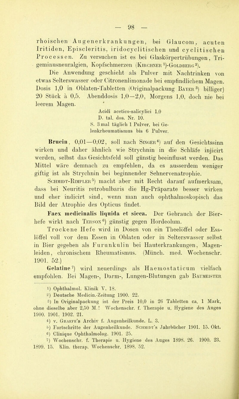 rhoischen Augenerkrankungen, bei Glaucom, acuten Iritiden, Episcleritis, iridocyclitischen und cyclitischen Processen. Zu versuchen ist es bei Glaskörpertrübungen, Tri- geminusneuralgien, Kopfschmerzen (Kirchner ^-Goldberg2). Die Anwendung geschieht als Pulver mit Nachtrinken von etwas Selterswasser oder Citronenlimonade bei empfindlichem Magen. Dosis 1,0 in Oblaten-Tabletten (Originalpackung Bayer3) billiger) 20 Stück ä 0,5. Abenddosis 1,0-2,0, Morgens 1,0, doch nie bei leerem Magen. Acidi acetico-salicylici 1,0 D. tal. dos. Nr. 10. S. 3 mal täglich 1 Pulver, bei Ge- lenkrheumatismus bis 6 Pulver. Brucin, 0,01—0,02, soll nach Singer4) auf den Gesichtssinn wirken und daher ähnlich wie Strychnin in die Schläfe injicirt werden, selbst das Gesichtsfeld soll günstig beeinflusst werden. Das Mittel wäre demnach zu empfehlen, da es ausserdem weniger giftig ist als Strychnin bei beginnender Sehnervenatrophie. Schmidt-Kimpler5) macht aber mit Recht darauf aufmerksam, dass bei Neuritis retrobulbaris die Hg-Präparate besser wirken und eher indicirt sind, wenn man auch ophthalmoskopisch das Bild der Atrophie des Opticus findet. Faex medicinalis liquida et sicca. Der Gebrauch der Bier- hefe wirkt nach Terson6) günstig gegen Hordeolum. Trockene Hefe wird in Dosen von ein Theelöffel oder Ess- löffel voll vor dem Essen in Oblaten oder in Selterswasser selbst in Bier gegeben als Furunkulin bei Hauterkrankungen, Magen- leiden, chronischem Rheumatismus. (Münch, med. Wochenschr. 1901. 52.) Gelatine7) wird neuerdings als Haemostaticum vielfach empfohlen. Bei Magen-, Darm-, Lungen-Blutungen gab Baumeister 1) Ophthalmol. Klinik V. 18. 2) Deutsche Medicin.-Zeitung 1900. 22. 3) In Originalpackung ist der Preis 10,0 in 26 Tabletten ca. 1 Mark, ohne dieselbe aber 2,50 M.! Wochenschr. f. Therapie u. Hygiene des Auges 1900. 1901. 1902. 21. 4) v. Graefe's Archiv f. Augenheilkunde. L. 3. ö) Fortschritte der Augenheilkunde. Schmidt's Jahrbücher 1901. 15. Okt. 6) Clinique Ophthalmologe 1901. 25. 7) Wochenschr. f. Therapie u. Hygiene des Auges 1898. 26. 1900. 23. 1899. 15. Klin. therap. Wochenschr. 1898. 52.