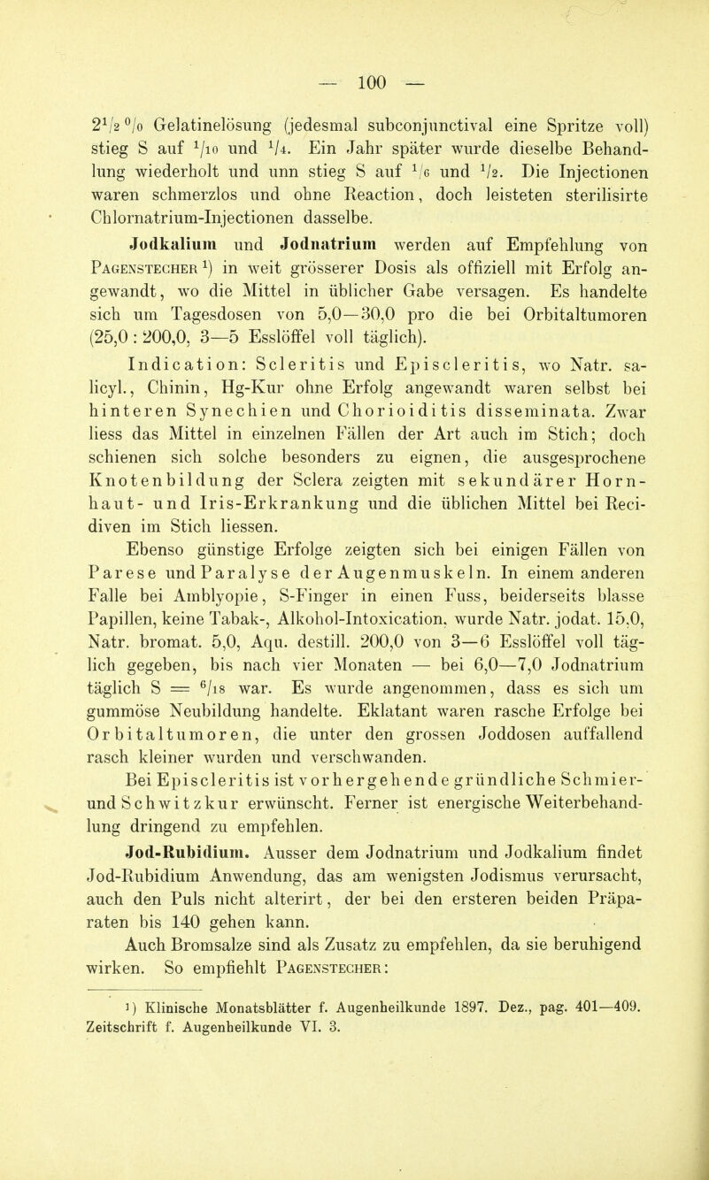 21/2 °/o Gelatinelösimg (jedesmal subconjunctival eine Spritze voll) stieg S auf 1/io und 1k. Ein Jahr später wurde dieselbe Behand- lung wiederholt und unn stieg S auf 1/e und 1h. Die Injectionen waren schmerzlos und ohne Reaction, doch leisteten sterilisirte Chlornatrium-Injectionen dasselbe. Jodkalium und Jodnatrium werden auf Empfehlung von Pagenstecher1) in weit grösserer Dosis als offiziell mit Erfolg an- gewandt, wo die Mittel in üblicher Gabe versagen. Es handelte sich um Tagesdosen von 5,0—30,0 pro die bei Orbitaltumoren (25,0 : 200,0, 3—5 Esslöffel voll täglich). Indication: Scleritis und E p i s c 1 e r i t i s, wo Natr. sa- licyl., Chinin, Hg-Kur ohne Erfolg angewandt waren selbst bei hinteren Synechien und Chorioidi tis disseminata. Zwar Hess das Mittel in einzelnen Fällen der Art auch im Stich; doch schienen sich solche besonders zu eignen, die ausgesprochene Knotenbildung der Sclera zeigten mit sekundärer Horn- haut- und Iris-Erkrankung und die üblichen Mittel bei Reci- diven im Stich Hessen. Ebenso günstige Erfolge zeigten sich bei einigen Fällen von Parese und Paralyse der Augenmuskeln. In einem anderen Falle bei Amblyopie, S-Finger in einen Fuss, beiderseits blasse Papillen, keine Tabak-, Alkohol-Intoxication, wurde Natr. jodat. 15,0, Natr. bromat. 5,0, Aqu. destill. 200,0 von 3—6 Esslöffel voll täg- lich gegeben, bis nach vier Monaten — bei 6,0—7,0 Jodnatrium täglich S = 6/i8 war. Es wurde angenommen, dass es sich um gummöse Neubildung handelte. Eklatant waren rasche Erfolge bei Orbitaltumoren, die unter den grossen Joddosen auffallend rasch kleiner wurden und verschwanden. Bei Episcleritis ist vorhergehende gründliche Schmier- und Schwit zkur erwünscht. Ferner ist energische Weiterbehand- lung dringend zu empfehlen. Jod-Rubidium. Ausser dem Jodnatrium und Jodkalium findet Jod-Rubidium Anwendung, das am wenigsten Jodismus verursacht, auch den Puls nicht alterirt, der bei den ersteren beiden Präpa- raten bis 140 gehen kann. Auch Bromsalze sind als Zusatz zu empfehlen, da sie beruhigend wirken. So empfiehlt Pagenstecher: i) Klinische Monatsblätter f. Augenheilkunde 1897. Dez., pag. 401—409. Zeitschrift f. Augenheilkunde VI. 3.