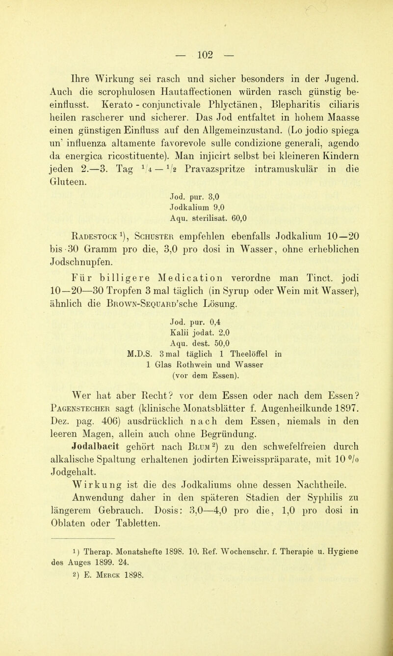 Ihre Wirkung sei rasch und sicher besonders in der Jugend. Auch die scrophulosen Hautaffectionen würden rasch günstig be- einflusst. Kerato - conjunctivale Phlyctänen, Blepharitis ciliaris heilen rascherer und sicherer. Das Jod entfaltet in hohem Maasse einen günstigen Einfluss auf den Allgemeinzustand. (Lo jodio spiega un' influenza altamente favorevole sulle condizione generali, agendo da energica ricostituente). Man injicirt selbst bei kleineren Kindern jeden 2.—3. Tag 1/4 — 1/e Pravazspritze intramuskulär in die Gluteen. Jod. pur. 3,0 Jodkalium 9,0 Aqu. sterilisat. 60,0 Radestock1), Schuster empfehlen ebenfalls Jodkalium 10—20 bis -30 Gramm pro die, 3,0 pro dosi in Wasser, ohne erheblichen Jodschnupfen. Für billigere Medication verordne man Tinct. jodi 10—20—30 Tropfen 3 mal täglich (in Syrup oder Wein mit Wasser), ähnlich die BROWN-SEQUARD'sche Lösung. Jod. pur. 0,4 Kalii jodat, 2,0 Aqu. dest. 50,0 M.D.S. 3 mal täglich 1 Theelöffel in 1 Glas Rothwein und Wasser (vor dem Essen). Wer hat aber Recht? vor dem Essen oder nach dem Essen? Pagenstecher sagt (klinische Monatsblätter f. Augenheilkunde 1897. Dez. pag. 406) ausdrücklich nach dem Essen, niemals in den leeren Magen, allein auch ohne Begründung. Jodalbacit gehört nach Blum2) zu den schwefelfreien durch alkalische Spaltung erhaltenen jodirten Eiweisspräparate, mit 10 °/o Jodgehalt. Wirkung ist die des Jodkaliums ohne dessen Nachtheile. Anwendung daher in den späteren Stadien der Syphilis zu längerem Gebrauch. Dosis: 3,0—4,0 pro die, 1,0 pro dosi in Oblaten oder Tabletten. 1) Therap. Monatshefte 1898. 10. Ref. Wochenschr. f. Therapie u. Hygiene des Auges 1899. 24. 2) E. Merck 1898.