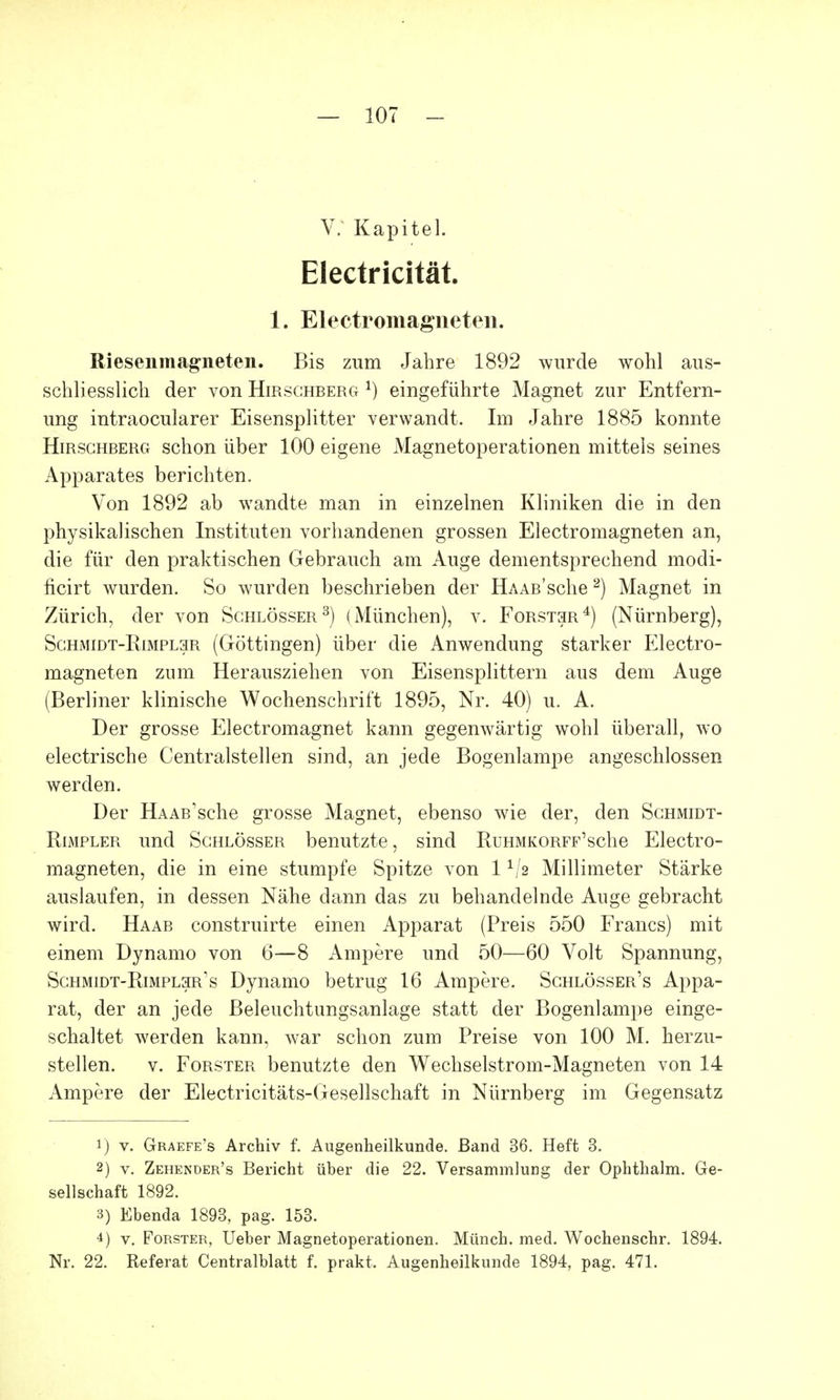 V. Kapitel. Electricität. 1. Elektromagneten. Riesenmagneten. Bis zum Jahre 1892 wurde wohl aus- schliesslich der von Hirschberg j) eingeführte Magnet zur Entfern- ung intraocularer Eisensplitter verwandt. Im Jahre 1885 konnte Hirschberg schon über 100 eigene Magnetoperationen mittels seines Apparates berichten. Von 1892 ab wandte man in einzelnen Kliniken die in den physikalischen Instituten vorhandenen grossen Electromagneten an, die für den praktischen Gebrauch am Auge dementsprechend modi- ficirt wurden. So wurden beschrieben der HAAß'sche2) Magnet in Zürich, der von Schlösser3) (München), v. Forstsr4) (Nürnberg), Sghmidt-Rimplsr (Göttingen) über die Anwendung starker Electro- magneten zum Herausziehen von Eisensplittern aus dem Auge (Berliner klinische Wochenschrift 1895, Nr. 40) u. A. Der grosse Electromagnet kann gegenwärtig wohl überall, wo electrische Centralstellen sind, an jede Bogenlampe angeschlossen werden. Der HAAß'sche grosse Magnet, ebenso wie der, den Schmidt- Rimpler und Schlösser benutzte , sind RuHMKORFF'sche Electro- magneten, die in eine stumpfe Spitze von 11i2 Millimeter Stärke auslaufen, in dessen Nähe dann das zu behandelnde Auge gebracht wird. Haab construirte einen Apparat (Preis 550 Francs) mit einem Dynamo von 6—8 Ampere und 50—60 Volt Spannung, Schmidt-Rimpl3r's Dynamo betrug 16 Ampere. Schlösser's Appa- rat, der an jede Beleuchtungsanlage statt der Bogenlampe einge- schaltet werden kann, war schon zum Preise von 100 M. herzu- stellen, v. Forster benutzte den Wechselstrom-Magneten von 14 Ampere der Electricitäts-Gesellschaft in Nürnberg im Gegensatz 1) v. Graefe's Archiv f. Augenheilkunde. Band 36. Heft 3. 2) v. Zehender's Bericht über die 22. Versammlung der Ophthalm. Ge- sellschaft 1892. 3) Ebenda 1893, pag. 153. 4) v. Forster, Ueber Magnetoperationen. Münch, med. Wochenschr. 1894. Nr. 22. Referat Centraiblatt f. prakt. Augenheilkunde 1894, pag. 471.