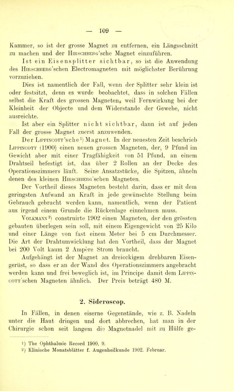 Kammer, so ist der grosse Magnet zu entfernen, ein Längsschnitt zu machen und der Hirschbeba'sche Magnet einzuführen. Ist ein Eisensplitter sichtbar, so ist die Anwendung des HmscHBERG'schen Electromagneten mit möglichster Berührung vorzuziehen. Dies ist namentlich der Fall, wenn der Splitter sehr klein ist oder festsitzt, denn es wurde beobachtet, dass in solchen Fällen selbst die Kraft des grossen Magneten^ weil Fernwirkung bei der Kleinheit der Objecte und dem Widerstande der Gewebe, nicht ausreichte. Ist aber ein Splitter nicht sichtbar, dann ist auf jeden Fall der grosse Magnet zuerst anzuwenden. Der LipPiNGOTT'sche1) Magnet. In der neuesten Zeit beschrieb Lippingott (1900) einen neuen grossen Magneten, der, 9 Pfund im Gewicht aber mit einer Tragfähigkeit von 51 Pfund, an einem Drahtseil befestigt ist, das über 2 Rollen an der Decke des Operationszimmers läuft. Seine Ansatzstücke, die Spitzen, ähneln denen des kleinen HiRSGHBERGschen Magneten. Der Vortheil dieses Magneten besteht darin, dass er mit dem geringsten Aufwand an Kraft in jede gewünschte Stellung beim Gebrauch gebracht werden kann, namentlich, wenn der Patient aus irgend einem Grunde die Rückenlage einnehmen muss. Volkmann 2) construirte 1902 einen Magneten, der den grössten gebauten überlegen sein soll, mit einem Eigengewicht von 25 Kilo und einer Länge von fast einem Meter bei 5 cm Durchmesser. Die Art der Drahtumwicklung hat den Vortheil, dass der Magnet bei 200 Volt kaum 2 Ampere Strom braucht. Aufgehängt ist der Magnet an dreieckigem drehbaren Eisen- gerüst, so dass er an der Wand des Operationszimmers angebracht werden kann und frei beweglich ist, im Principe damit dem Lippin- gott'sehen Magneten ähnlich. Der Preis beträgt 480 M. 2. Sideroscop. In Fällen, in denen eiserne Gegenstände, wie z. B. Nadeln unter die Haut dringen und dort abbrechen, hat man in der Chirurgie schon seit langem die Magnetnadel mit zu Hülfe ge- 1) The Ophthalmie Record 1900. 9. 2) Klinische Monatsblätter f. Augenheilkunde 1902. Februar.