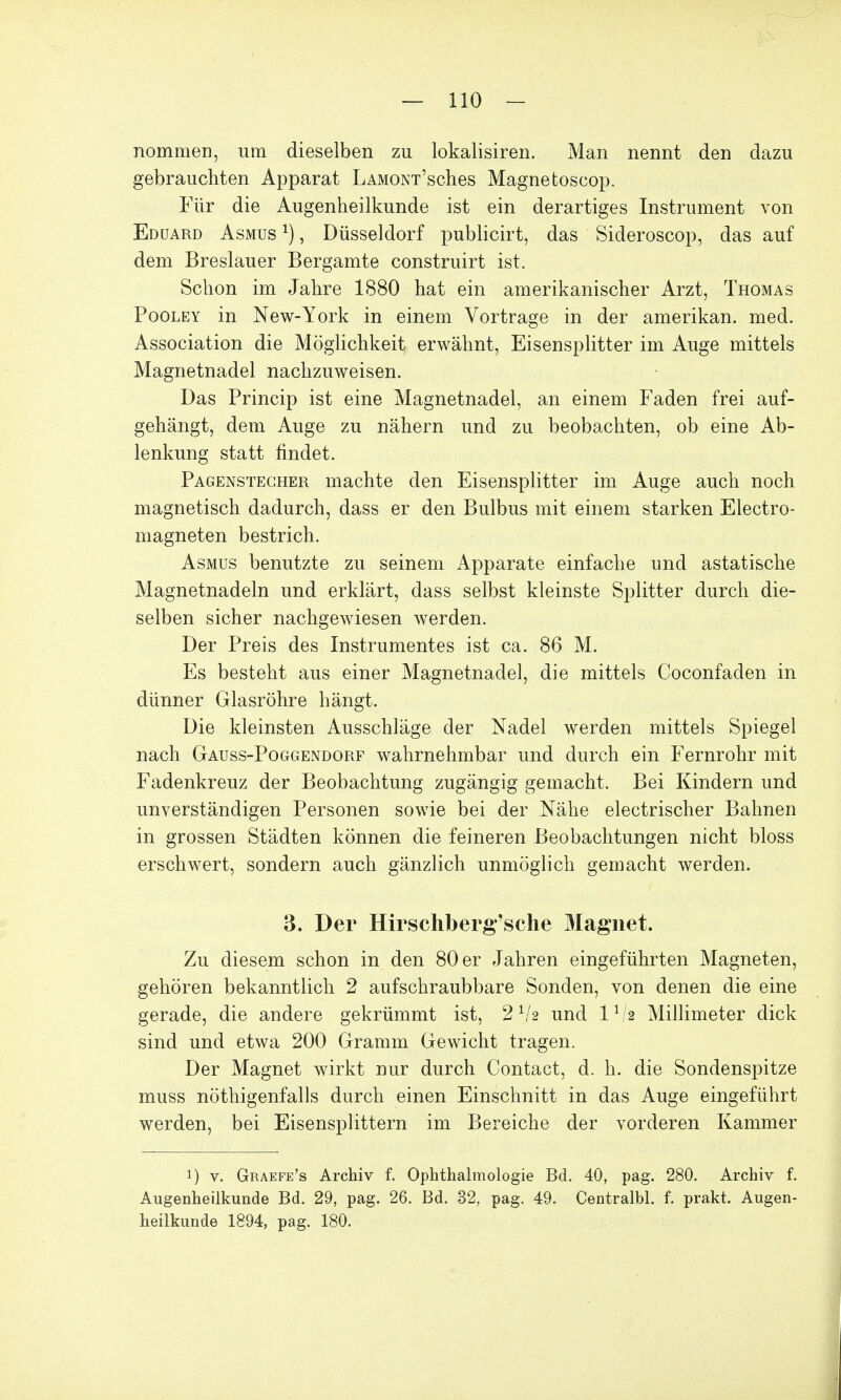 nommen, um dieselben zu lokalisiren. Man nennt den dazu gebrauchten Apparat LAMONT'sches Magnetoscop. Für die Augenheilkunde ist ein derartiges Instrument von Eduard Asmus *) , Düsseldorf publicirt, das Sideroscop, das auf dem Breslauer Bergamte construirt ist. Schon im Jahre 1880 hat ein amerikanischer Arzt, Thomas Pooley in New-York in einem Vortrage in der amerikan. med. Association die Möglichkeit erwähnt, Eisensplitter im Auge mittels Magnetnadel nachzuweisen. Das Princip ist eine Magnetnadel, an einem Faden frei auf- gehängt, dem Auge zu nähern und zu beobachten, ob eine Ab- lenkung statt findet. Pagenstecher machte den Eisensplitter im Auge auch noch magnetisch dadurch, dass er den Bulbus mit einem starken Electro- magneten bestrich. Asmus benutzte zu seinem Apparate einfache und astatische Magnetnadeln und erklärt, dass selbst kleinste Splitter durch die- selben sicher nachgewiesen werden. Der Preis des Instrumentes ist ca. 86 M. Es besteht aus einer Magnetnadel, die mittels Coconfaclen in dünner Glasröhre hängt. Die kleinsten Ausschläge der Nadel werden mittels Spiegel nach Gauss-Poggendorf wahrnehmbar und durch ein Fernrohr mit Fadenkreuz der Beobachtung zugängig gemacht. Bei Kindern und unverständigen Personen sowie bei der Nähe electrischer Bahnen in grossen Städten können die feineren Beobachtungen nicht bloss erschwert, sondern auch gänzlich unmöglich gemacht werden. 3. Der Hirschberg'sche Magnet. Zu diesem schon in den 80 er Jahren eingeführten Magneten, gehören bekanntlich 2 aufschraubbare Sonden, von denen die eine gerade, die andere gekrümmt ist, 2Va und ll/a Millimeter dick sind und etwa 200 Gramm Gewicht tragen. Der Magnet wirkt nur durch Contact, d. h. die Sondenspitze muss nöthigenfalls durch einen Einschnitt in das Auge eingeführt werden, bei Eisensplittern im Bereiche der vorderen Kammer i) v. Graefe's Archiv f. Ophthalmologie Bd. 40, pag. 280. Archiv f. Augenheilkunde Bd. 29, pag. 26. Bd. 32, pag. 49. Centralbl. f. prakt. Augen- heilkunde 1894, pag. 180.