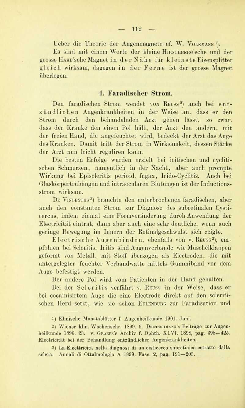 Ueber die Theorie der Augenmagnete cf. W. Volkmann1). Es sind mit einem Worte der kleine HmscuBERG'sche und der grosse Ha AB'sche Magnet i n der Nähe für kl einst e Eisensplitter gleich wirksam, dagegen in der Ferne ist der grosse Magnet überlegen. 4. Faradischer Strom. Den faradischen Strom wendet von Reuss2) auch bei ent- zündlichen Augenkrankheiten in der Weise an, dass er den Strom durch den behandelnden Arzt gehen lässt, so zwar, dass der Kranke den einen Pol hält, der Arzt den andern, mit der freien Hand, die angefeuchtet wird, bedeckt der Arzt das Auge des Kranken. Damit tritt der Strom in Wirksamkeit, dessen Stärke der Arzt nun leicht reguliren kann. Die besten Erfolge wurden erzielt bei iritischen und cycliti- schen Schmerzen, namentlich in der Nacht, aber auch prompte Wirkung bei Episcleritis perioid. fugax, Irido-Cyclitis. Auch bei Glaskörpertrübungen und intraocularen Blutungen ist der Inductions- strom wirksam. De Vincentiis3) brauchte den unterbrochenen faradischen, aber auch den constanten Strom zur Diagnose des subretinalen Cysti- cercus, indem einmal eine Formveränderung durch Anwendung der Electricität eintrat, dann aber auch eine sehr deutliche, wenn auch geringe Bewegung im Innern der Retinalgeschwulst sich zeigte. Elecf rische Augenbinden, ebenfalls von v. Reuss2), em- pfohlen bei Scleritis, Iritis sind Augenverbände wie Muschelklappen geformt von Metall, mit Stoff überzogen als Electroden, die mit untergelegter feuchter Verbandwatte mittels Gummiband vor dem Auge befestigt werden. Der andere Pol wird vom Patienten in der Hand gehalten. Bei der Scleritis verfährt v. Reuss in der Weise, dass er bei cocainisirtem Auge die eine Electrode direkt auf den scleriti- schen Herd setzt, wie sie schon Eulenburg zur Faradisation und !) Klinische Monatsblätter f. Augenheilkunde 1901. Juni. 2) Wiener klin. Wochenschr. 1899. 9. Deutschmann's Beiträge zur Augen- heilkunde 1896. 23. v. Graefe's Archiv f. Ophth. XLVI. 1898, pag. 398-425. Electricität bei der Behandlung entzündlicher Augenkrankheiten. 3) La Electtricita nella diagnosi di un cisticerco subretinico estratto dalla sclera. Annali di Ottalmologia A 1899. Fase. 2, pag. 191—203.