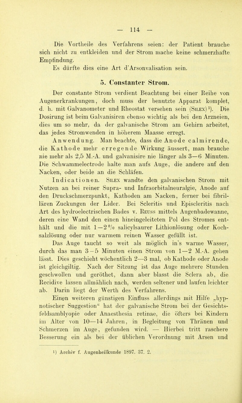 Die Vortheile des Verfahrens seien: der Patient brauche sich nicht zu entkleiden und der Strom mache keine schmerzhafte Empfindung. Es dürfte dies eine Art d'Arsonvalisation sein. 5. Constanter Strom. Der constante Strom verdient Beachtung bei einer Reihe von Augenerkrankungen, doch muss der benutzte Apparat komplet, d. h. mit Galvanometer und Rheostat versehen sein (Silex) 1). Die Dosirung ist beim Galvanisiren ebenso wichtig als bei den Arzneien, dies um so mehr, da der galvanische Strom am Gehirn arbeitet, das jedes Stromwenden in höherem Maasse erregt. Anwendung. Man beachte, dass die Anode calmirende, die Kathode mehr erregende Wirkung äussert, man brauche nie mehr als 2,5 M.-A. und galvanisire nie länger als 3—6 Minuten. Die Schwammelectrode halte man aufs Auge, die andere auf den Nacken, oder beide an die Schläfen. Indicationen. Silex wandte den galvanischen Strom mit Nutzen an bei reiner Supra- und Infraorbitalneuralgie, Anode auf den Druckschmerzpunkt, Kathoden am Nacken, ferner bei fibril- lären Zuckungen der Lider. Bei Scleritis und Episcleritis nach Art des hydroelectrischen Bades v. Reuss mittels Augenbadewanne, deren eine Wand den einen hineingeleiteten Pol des Stromes ent- hält und die mit 1 —2°/o salicylsaurer Lithionlösung oder Koch- salzlösung oder nur warmem reinen Wasser gefüllt ist. Das Auge taucht so weit als möglich in's warme Wasser, durch das man 3 — 5 Minuten einen Strom von 1—2 M.-A. gehen lässt. Dies geschieht wöchentlich 2—3 mal, ob Kathode oder Anode ist gleichgiltig. Nach der Sitzung ist das Auge mehrere Stunden geschwollen und geröthet, dann aber blasst die Sclera ab, die Recidive lassen allmählich nach, werden seltener und laufen leichter ab. Darin liegt der Werth des Verfahrens. Einen weiteren günstigen Einfluss allerdings mit Hilfe „hyp- notischer Suggestion hat der galvanische Strom bei der Gesichts- feldsamblyopie oder Anaesthesia retinae, die öfters bei Kindern im Alter von 10—14 Jahren, in Begleitung von Thränen und Schmerzen im Auge, gefunden wird. — Hierbei tritt raschere Besserung ein als bei der üblichen Verordnung mit Arsen und i) Archiv f. Augenheilkunde 1897. 37. 2.