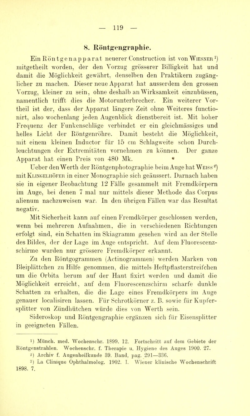 8. Röntgengraphie. Ein Röntg enap parat neuerer Construction ist von Wiesner1) mitgetheilt worden, der den Vorzug grösserer Billigkeit hat und damit die Möglichkeit gewährt, denselben den Praktikern zugäng- licher zu machen. Dieser neue Apparat hat ausserdem den grossen Vorzug, kleiner zu sein, ohne deshalb an Wirksamkeit einzubüssen, namentlich trifft dies die Motorunterbrecher. Ein weiterer Vor- theil ist der, dass der Apparat längere Zeit ohne Weiteres functio- nirt, also wochenlang jeden Augenblick dienstbereit ist. Mit hoher Frequenz der Funkenschläge verbindet er ein gleichmässiges und helles Licht der Röntgenröhre. Damit besteht die Möglichkeit, mit einem kleinen Inductor für 15 cm Schlagweite schon Durch- leuchtungen der Extremitäten vornehmen zu können. Der ganze Apparat hat einen Preis von 480 Mk. * Ueber den Werth der Röntgenphotographie beim Auge hat Weiss 2) mit Klingelhöfer in einer Monographie sich geäussert. Darnach haben sie in eigener Beobachtung 12 Fälle gesammelt mit Fremdkörpern im Auge, bei denen 7 mal nur mittels dieser Methode das Corpus alienum nachzuweisen war. In den übrigen Fällen war das Resultat negativ. Mit Sicherheit kann auf einen Fremdkörper geschlossen werden, wenn bei mehreren Aufnahmen, die in verschiedenen Richtungen erfolgt sind, ein Schatten im Skiagramm gesehen wird an der Stelle des Bildes, der der Lage im Auge entspricht. Auf dem Fluorescenz- schirme wurden nur grössere Fremdkörper erkannt. Zu den Röntgogrammen (Actinogrammen) werden Marken von Bleiplättchen zu Hilfe genommen, die mittels Heftptiasterstreifchen um die Orbita herum auf der Haut fixirt werden und damit die Möglichkeit erreicht, auf dem Fluorescenzschirm scharfe dunkle Schatten zu erhalten, die die Lage eines Fremdkörpers im Auge genauer localisiren lassen. Für Schrotkörner z. B. sowie für Kupfer- splitter von Zündhütchen würde dies von Werth sein. Sideroskop und Röntgengraphie ergänzen sich für Eisensplitter in geeigneten Fällen. 1) Münch, med. Wochenschr. 1899. 12. Fortschritt auf dem Gebiete der Röntgenstrahlen. Wochenschr. f. Therapie u. Hygiene des Auges 1900. 27. 2) Archiv f. Augenheilkunde 39. Band, pag. 291—336. 3) La Clinique Ophthalmolog. 1902. I. Wiener klinische Wochenschrift 1898. 7.