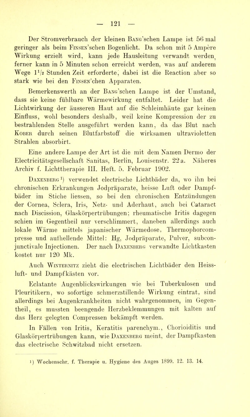 Der Stromverbrauch der kleinen BANG'schen Lampe ist 56 mal geringer als beim FiNSEN'schen Bogenlicht. Da schon mit 5 Ampere Wirkung erzielt wird, kann jede Hausleitung verwandt werden^ ferner kann in 5 Minuten schon erreicht werden, was auf anderem Wege lVa Stunden Zeit erforderte, dabei ist die Reaction aber so stark wie bei den FiNSEN'chen Apparaten. Bemerkenswerth an der BANG'schen Lampe ist der Umstand, dass sie keine fühlbare Wärmewirkung entfaltet. Leider hat die Lichtwirkung der äusseren Haut auf die Schleimhäute gar keinen Einfluss, wohl besonders deshalb, weil keine Kompression der zu bestrahlenden Stelle ausgeführt werden kann, da das Blut nach Kober durch seinen Blutfarbstoff die wirksamen ultravioletten Strahlen absorbirt. Eine andere Lampe der Art ist die mit dem Namen Dermo der Electricitätsgesellschaft Sanitas, Berlin, Louisenstr. 22 a. Näheres Archiv f. Lichttherapie III. Heft. 5. Februar 1902. Daxenberg1) verwendet electrische Lichtbäder da, wo ihn bei chronischen Erkrankungen Jodpräparate, heisse Luft oder Dampf- bäder im Stiche Hessen, so bei den chronischen Entzündungen der Cornea, Sclera, Iris, Netz- und Aderhaut, auch bei Cataract nach Discission, Glaskörpertrübungen; rheumatische Iritis dagegen schien im Gegentheil nur verschlimmert, daneben allerdings auch lokale Wärme mittels japanischer Wärmedose, Thermophorcom- presse und aulhellende Mittel: Hg, Jodpräparate, Pulver, subcon- junctivale Injectionen. Der nach Daxenberg verwandte Lichtkasten kostet nur 120 Mk. Auch Winternitz zieht die electrischen Lichtbäder den Heiss- luft- und Dampfkästen vor. Eclatante Augenblicks Wirkungen wie bei Tuberkulosen und Pleuritikern, wo sofortige schmerzstillende Wirkung eintrat, sind allerdings bei Augenkrankheiten nicht wahrgenommen, im Gegen- theil, es mussten beengende Herzbeklemmungen mit kalten auf das Herz gelegten Compressen bekämpft werden. In Fällen von Iritis, Keratitis parenchym., Chorioiditis und Glaskörpertrübungen kann, wie Daxenberg meint, der Dampfkasten das electrische Schwitzbad nicht ersetzen.