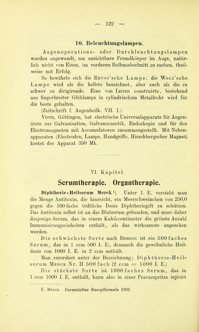 10. Beleuchtungslampen. Augenoperations- oder Durchleuchtungslampen wurden angewandt, um unsichtbare Fremdkörper im Auge, natür- lich nicht von Eisen, im vorderen Bulbusabschnitt zu suchen, theil- weise mit Erfolg. So bewährte sich die KEUss'sche Lampe; die WoLz'sche Lampe wird als die hellste bezeichnet, aber auch als die zu schwer zu dirigirende. Eine von Leiter construirte, bestehend aus fingerbreiter Glühlampe in cylindrischem Metallrohr wird für die beste gehalten. (Zeitschrift f. Augenheilk. VII. 1.) Veith, Göttingen, hat electrische Universalapparate für Augen- ärzte zur Galvanisation, Galvanocaustik, Endoskopie und für den Electromagneten mit Accumulatoren zusammengestellt. Mit Neben- apparaten (Electroden, Lampe, Handgriffe, Hirschbergscher Magnet) kostet der Apparat 350 Mk. VI. Kapitel. Serumtherapie. Organtherapie. Diphtherie - Heilserum Merck1). Unter 1. E. versteht man die Menge Antitoxin, die hinreicht, ein Meerschweinchen von 250,0 gegen die 100 fache tödtliche Dosis Diphtheriegift zu schützen. Das Antitoxin selbst ist an das Blutserum gebunden, und muss daher dasjenige Serum, das in einem Kubikcentimeter die grösste Anzahl Immunisirungseinheiten enthält, als das wirksamste angesehen werden. Die schwächste Sorte nach Behrinc ist ein 500 fach es Serum, das in 1 ccm 500 I. E., demnach die gewöhnliche Heil- dosis von 1000 I. E. in 2 ccm enthält. Man,verordnet unter der Bezeichnung; Diphtherie-Heil- serum Merck Nr. II 500 fach (2 ccm = 1000 I. E.) Die stärkste Sorte ist lOOOfaches Serum, das in 1 ccm 1000 I. E. enthält, kann also in einer Pravazspritze injicirt E. Merck. Darmstädter Receptformeln 1902.