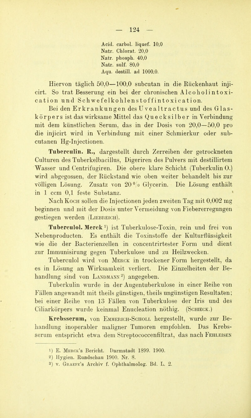 Acid. carbol. liquef. 10,0 Natr. Chlorat. 20,0 Natr. phosph. 40,0 Natr. sulf. 80,0 Aqu. destill, ad 1000.0. Hiervon täglich 50,0—100,0 subcutan in die Rückenhaut inji- cirt. So trat Besserung ein bei der chronischen Alcoholintoxi- cation und Schwefelkohlenstoff int oxication. Bei den Erkrankungen des Uvealtractus und des Glas- körpers ist das wirksame Mittel das Quecksilber in Verbindung mit dem künstlichen Serum, das in der Dosis von 20,0—50,0 pro die injicirt wird in Verbindung mit einer Schmierkur oder sub- cutanen Hg-Injectionen. Tuberculin. R., dargestellt durch Zerreiben der getrockneten Culturen des Tuberkelbacillus, Digeriren des Pulvers mit destillirtem Wasser und Centrifugiren. Die obere klare Schicht (Tuberkulin O.) wird abgegossen, der Rückstand wie oben weiter behandelt bis zur völligen Lösung. Zusatz von 20°/o Glycerin. Die Lösung enthält in 1 ccm 0,1 feste Substanz. Nach Koch sollen die Injectionen jeden zweiten Tag mit 0,002 mg beginnen und mit der Dosis unter Vermeidung von Fiebererregungen gestiegen werden (Liebreich). Tuberculol. Merck *) ist Tuberkulose-Toxin, rein und frei von Nebenproducten. Es enthält die Toxinstoffe der Kulturflüssigkeit wie die der Bacterienzellen in concentrirtester Form und dient zur Immunisirung gegen Tuberkulose und zu Heilzwecken. Tuberculol wird von Merck in trockener Form hergestellt, da es in Lösung an Wirksamkeit verliert. Die Einzelheiten der Be- handlung sind von Landmann2) angegeben. Tuberkulin wurde in der Augentuberkulose in einer Reihe von Fällen angewandt mit theils günstigen, theils ungünstigen Resultaten; bei einer Reihe von 13 Fällen von Tuberkulose der Iris und des Ciliarkörpers wurde keinmal Enucleation nöthig. (Schieck.) Krebsserum, von Emmerich-Schöll hergestellt, wurde zur Be- handlung inoperabler maligner Tumoren empfohlen. Das Krebs- serum entspricht etwa dem Streptococcenfiltrat, das nach Fehleisen 1) E. Merck's Bericht. Darmstadt 1899. 1900. 2) Hygien. Rundschau 1900. Nr. 8. 3) v. Graefe's Archiv f. Ophthalmolog. Bd. L. 2.