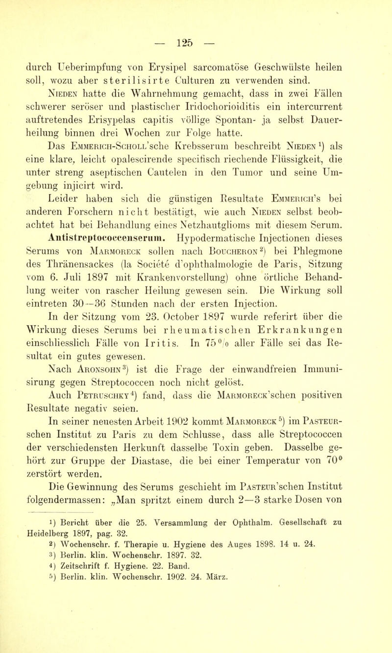 durch Ueberimpfimg von Erysipel sarcomatöse Geschwülste heilen soll, wozu aber sterilisirte Culturen zu verwenden sind. Nieden hatte die Wahrnehmung gemacht, dass in zwei Fällen schwerer seröser und plastischer Iridochorioiditis ein intercurrent auftretendes Erisypelas capitis völlige Spontan- ja selbst Dauer- heilung binnen drei Wochen zur Folge hatte. Das EMMERiCH-ScHOLL'sche Krebsserum beschreibt Nieden als eine klare, leicht opalescirende specifisch riechende Flüssigkeit, die unter streng aseptischen Cautelen in den Tumor und seine Um- gebung injicirt wird. Leider haben sich die günstigen Resultate Emmerich's bei anderen Forschern nicht bestätigt, wie auch Nieden selbst beob- achtet hat bei Behandlung eines Netzhautglioms mit diesem Serum. Aiitistreptococcensermn. Hypodermatische Injectionen dieses Serums von Marmoreck sollen nach Boucheron2) bei Phlegmone des Thränensackes (la Societe d'ophthalmologie de Paris, Sitzung vom 6. Juli 1897 mit Krankenvorstellung) ohne örtliche Behand- lung weiter von rascher Heilung gewesen sein. Die Wirkung soll eintreten 30—36 Stunden nach der ersten Injection. In der Sitzung vom 23. October 1897 wurde referirt über die Wirkung dieses Serums bei rheumatischen Erkrankungen einschliesslich Fälle von Iritis. In 75°/o aller Fälle sei das Re- sultat ein gutes gewesen. Nach Aronsohn3) ist die Frage der einwandfreien Immuni- sirung gegen Streptococcen noch nicht gelöst. Auch Petruschky4) fand, dass die MARMORECK'schen positiven Resultate negativ seien. In seiner neuesten Arbeit 1902 kommt Marmoreck5) im Pasteur- schen Institut zu Paris zu dem Schlüsse, dass alle Streptococcen der verschiedensten Herkunft dasselbe Toxin geben. Dasselbe ge- hört zur Gruppe der Diastase, die bei einer Temperatur von 70° zerstört werden. Die Gewinnung des Serums geschieht im PASTEURschen Institut folgendermassen: „Man spritzt einem durch 2—3 starke Dosen von 1) Bericht über die 25. Versammlung der Ophthalm. Gesellschaft zu Heidelberg 1897, pag. 32. 2) Wochenschr. f. Therapie u. Hygiene des Auges 1898. 14 u. 24. 3) Berlin, klin. Wocheüschr. 1897. 32. 4) Zeitschrift f. Hygiene. 22. Band. Berlin, klin. Wochenschr. 1902. 24. März.