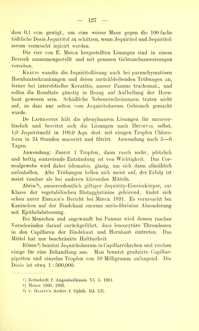 dass 0,1 ccm genügt, um eine weisse Maus gegen die 100 fache tödtliche Dosis Jequiritol zu schützen, wenn Jequiritol und Jequiritol- serum vermischt injicirt werden. Die vier von E. Merck hergestellten Lösungen sind in einem Besteck zusammengestellt und mit genauen Gebrauchsanweisungen versehen. Krauss wandte die Jequiritollösung auch bei parenchymatösen Hornhauterkrankungen und deren zurückbleibenden Trübungen an, ferner bei interstitieller Keratitis, ausser Pannus trachomat., und sollen die Resultate günstig in Bezug auf Aufhellung der Horn- haut gewesen sein. Schädliche Nebenerscheinungen traten nicht auf, so dass nur selten vom Jequiritolserum Gebrauch gemacht wurde. De Lapersonne hält die phenylsauren Lösungen für unzuver- lässlich und bereitet sich die Lösungen nach Heuseval selbst. 1,0 Jequiritmehl in 100,0 Aqu. dest. mit einigen Tropfen Chloro- form in 24 Stunden macerirt und filtrirt. Anwendung nach 5—6 Tagen. Anwendung: Zuerst 1 Tropfen, dann rasch mehr, plötzlich und heftig eintretende Entzündung ist von Wichtigkeit. Das Cor- nealgewebe wird dabei ödematös, glasig, um sich dann allmählich aufzuhellen. Alte Trübungen hellen sich meist auf, der Erfolg ist meist rascher als bei anderen klärenden Mitteln. Abrin2), ausserordentlich giftiger Jequirity-Eiweisskörper, zur Klasse der vegetabilischen Blutagglutinine gehörend, findet sich schon unter Ehrlich's Bericht bei Merck 1891. Es verursacht bei Kaninchen auf der Bindehaut enorme serös-librinöse Absonderung mit Epithelabstossung. Bei Menschen und angewandt bei Pannus wird dessen rasches Verschwinden darauf zurückgeführt, dass leucocytäre Thrombosen in den Capillaren der Bindehaut und Hornhaut eintreten. Das Mittel hat nur beschränkte Haltbarkeit. Römer3) benützt Jequiritolserum in Capillarröhrchen und reichen einige für eine Behandlung aus. Man benutzt graduirte Capillar- pipetten und einzelne Tropfen von 10 Milligramm anfangend. Die Dosis ist etwa 1 : 500,000. 1) Zeitschrift f. Augenheilkunde VI. 5. 1901. 2) Merck 1900. 1902. 3) v. Graefe's Archiv f. Ophth. Bd. LH.