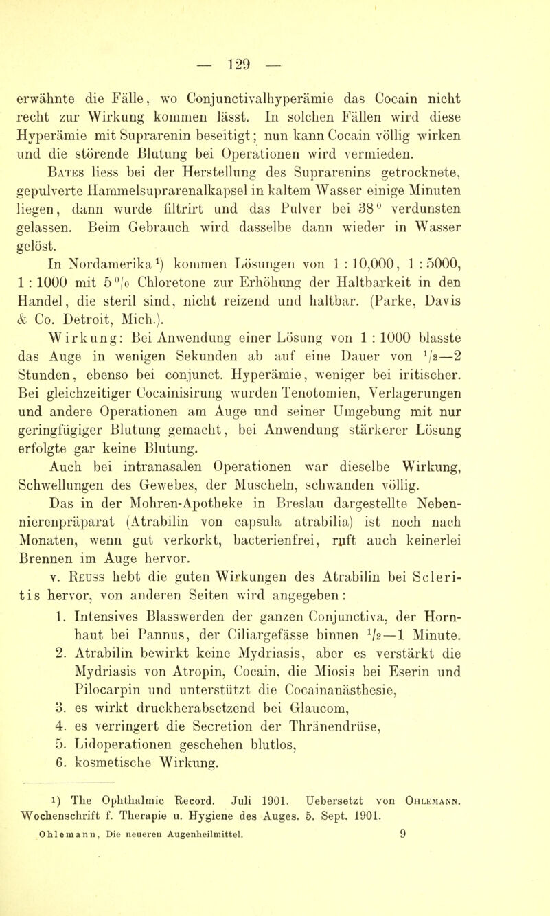 erwähnte die Fälle, wo Conjunctivalhyperämie das Cocain nicht recht zur Wirkung kommen lässt. In solchen Fallen wird diese Hyperämie mit Suprarenin beseitigt; nun kann Cocain völlig wirken und die störende Blutung bei Operationen wird vermieden. Bates Hess bei der Herstellung des Suprarenins getrocknete, gepulverte Hammelsuprarenalkapsel in kaltem Wasser einige Minuten liegen, dann wurde filtrirt und das Pulver bei 38° verdunsten gelassen. Beim Gebrauch wird dasselbe dann wieder in Wasser gelöst. In Nordamerikakommen Lösungen von 1 : 10,000, 1 : 5000, 1 : 1000 mit 5 (>/o Chloretone zur Erhöhung der Haltbarkeit in den Handel, die steril sind, nicht reizend und haltbar. (Parke, Davis & Co. Detroit, Mich.). Wirkung: Bei Anwendung einer Lösung von 1 : 1000 blasste das Auge in wenigen Sekunden ab auf eine Dauer von */*—2 Stunden, ebenso bei conjunct. Hyperämie, weniger bei iritischer. Bei gleichzeitiger Cocainisirung wurden Tenotomien, Verlagerungen und andere Operationen am Auge und seiner Umgebung mit nur geringfügiger Blutung gemacht, bei Anwendung stärkerer Lösung erfolgte gar keine Blutung. Auch bei intranasalen Operationen war dieselbe Wirkung, Schwellungen des Gewebes, der Muscheln, schwanden völlig. Das in der Mohren-Apotheke in Breslau dargestellte Neben- nierenpräparat (Atrabilin von Capsula atrabilia) ist noch nach Monaten, wenn gut verkorkt, bacterienfrei, ruft auch keinerlei Brennen im Auge hervor. v. Reuss hebt die guten Wirkungen des Atrabilin bei Scleri- t i s hervor, von anderen Seiten wird angegeben: 1. Intensives Blasswerden der ganzen Conjunctiva, der Horn- haut bei Pannus, der Ciliargefässe binnen 1h — 1 Minute. 2. Atrabilin bewirkt keine Mydriasis, aber es verstärkt die Mydriasis von Atropin, Cocain, die Miosis bei Eserin und Pilocarpin und unterstützt die Cocainanästhesie, 3. es wirkt druckherabsetzend bei Glaucom, 4. es verringert die Secretion der Thränendrüse, 5. Lidoperationen geschehen blutlos, 6. kosmetische Wirkung. i) The Ophthalmie Record. Juli 1901. Uebersetzt von Ohlemann. Wochenschrift f. Therapie u. Hygiene des Auges. 5. Sept. 1901. Ohleniann, Die neueren Augenheilmittel. 9