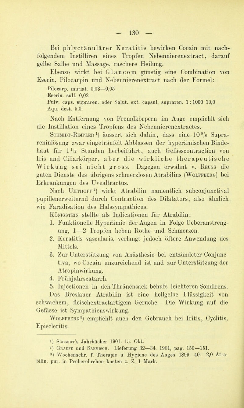 Bei phlyctänulärer Keratitis bewirken Cocain mit nach- folgendem Instilliren eines Tropfen Nebennierenextract, darauf gelbe Salbe und Massage, raschere Heilung. Ebenso wirkt bei Gl au com günstig eine Combination von Eserin, Pilocarpin und Nebennierenextract nach der Formel: Pilocarp. muriat. 0,03—0,05 Eserin. sulf. 0,02 Pulv. caps. supraren. oder Solut. ext. capsul. supraren. 1:1000 10,0 Aqu. dest. 5,0. Nach Entfernung von Fremdkörpern im Auge empfiehlt sich die Instillation eines Tropfens des Nebennierenextractes. Schmidt-Rimpler 1) äussert sich dahin, dass eine 10°/o Supra- reninlösung zwar eingeträufelt Abblassen der hyperämischen Binde- haut für 1 Stunden herbeiführt, auch Gefässcontraction von Iris und Ciliarkörper, aber die wirkliche therapeutische Wirkung sei nicht gross. Dagegen erwähnt v. Reuss die guten Dienste des übrigens schmerzlosen Atrabilins (Wolffberg) bei Erkrankungen des Uvealtractus. Nach Uhthoff2) wirkt Atrabilin namentlich subconjunctival pupillenerweiternd durch Contraction des Diktators, also ähnlich wie Faradisation des Halssympathicus. Königstein stellte als Indicationen für Atrabilin: 1. Funktionelle Hyperämie der Augen in Folge Ueberanstreng- ung, 1—2 Tropfen heben Rothe und Schmerzen. 2. Keratitis vascularis, verlangt jedoch öftere Anwendung des Mittels. 3. Zur Unterstützung von Anästhesie bei entzündeter Conjunc- tiva, wo Cocain unzureichend ist und zur Unterstützung der Atropinwirkung. 4. Frühjahrscatarrh. 5. Injectionen in den Thränensack behufs leichteren Sondirens. Das Breslauer Atrabilin ist eine hellgelbe Flüssigkeit von schwachem, fleischextractartigem Gerüche. Die Wirkung auf die Gefässe ist Sympathicuswirkung. Wolffberg3) empfiehlt auch den Gebrauch bei Iritis, Cyclitis, Episcleritis. 1) Schmidt's Jahrbücher 1901. 15. Okt. 2) Graefe und Saemisch. Lieferung 32—34. 1901, pag. 150—151. 3) Wochenschr. f. Therapie u. Hygiene des Auges 1899. 40. 2,0 Atra- bilin. pur. in Proberöhrchen kosten z. Z. 1 Mark.