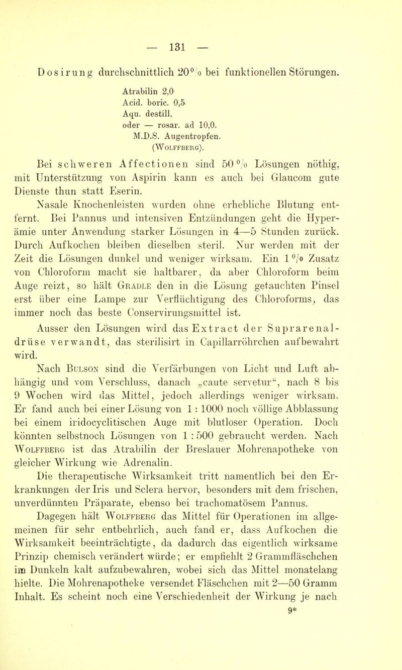 Dosirung durchschnittlich 20% bei funktionellen Störungen. Atrabilin 2,0 Arid, boric. 0,5 Aqu. destill, oder — rosar. ad 10,0. M.D.S. Augentropfen. (Wolffberg). Bei schweren Affectionen sind 50% Lösungen nöthig, mit Unterstützung von Aspirin kann es auch bei Glaucom gute Dienste thun statt Eserin. Nasale Knochenleisten wurden ohne erhebliche Blutung ent- fernt. Bei Pannus und intensiven Entzündungen geht die Hyper- ämie unter Anwendung starker Lösungen in 4—5 Stunden zurück. Durch Aufkochen bleiben dieselben steril. Nur werden mit der Zeit die Lösungen dunkel und weniger wirksam. Ein 1 °/o Zusatz von Chloroform macht sie haltbarer, da aber Chloroform beim Auge reizt, so hält Gradle den in die Lösung getauchten Pinsel erst über eine Lampe zur Verflüchtigung des Chloroforms, das immer noch das beste Conservirungsmittel ist. Ausser den Lösungen wird das Extract der Suprarenal- drüse verwandt, das sterilisirt in Capillarröhrchen aufbewahrt wird. Nach Bulson sind die Verfärbungen von Licht und Luft ab- hängig und vom Verschluss, danach „caute servetur, nach 8 bis 9 Wochen wird das Mittel, jedoch allerdings weniger wirksam. Er fand auch bei einer Lösung von 1: 1000 noch völlige Abblassung bei einem iridocyclitischen Auge mit blutloser Operation. Doch könnten selbstnoch Lösungen von 1 : 500 gebraucht werden. Nach Wolffberg ist das Atrabilin der Breslauer Mohrenapotheke von gleicher Wirkung wie Adrenalin. Die therapeutische Wirksamkeit tritt namentlich bei den Er- krankungen der Iris und Sclera hervor, besonders mit dem frischen, unverdünnten Präparate, ebenso bei trachomatösem Pannus. Dagegen hält Wolffberg das Mittel für Operationen im allge- meinen für sehr entbehrlich, auch fand er, dass Aufkochen die Wirksamkeit beeinträchtigte, da dadurch das eigentlich wirksame Prinzip chemisch verändert würde; er empfiehlt 2 Grammfläschchen im Dunkeln kalt aufzubewahren, wobei sich das Mittel monatelang hielte. Die Mohrenapotheke versendet Fläschchen mit 2—50 Gramm Inhalt. Es scheint noch eine Verschiedenheit der Wirkung je nach 9*